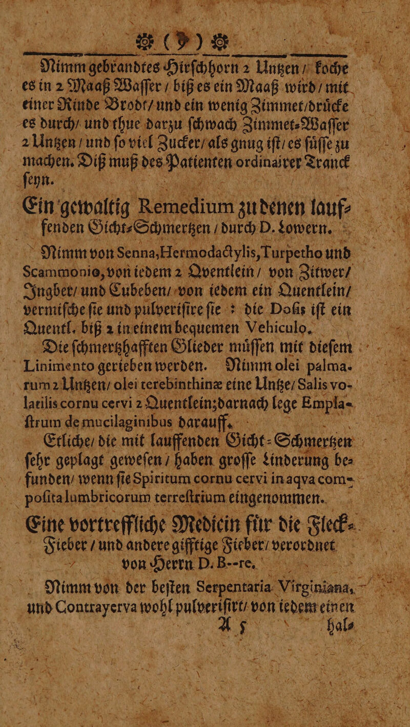 es in 2 Maaß Waſſer / biß es ein Maaß wird / mit * Brod, und ein wenig Zimmet / druͤcke N . es durch / und thue darzu ſchwach Zimmer Waffer - fon 2 Untzen und ſo viel Zucker alsg gnug iſt / es ſuͤſſe z u 9 Diß e des Patienten 1 Agück . eyn. . bah oN @ 8 Ein; gewaltig Remedium zu denen nuf, fenden Gicht⸗ Schmertzen / durch D. gowern. ao Nimm von Senna, Hermodactylis, Turpetho ie a | Scamwonie, von iedem 2 Qventlein / von Zitwer / Jngber / und Cubeben / von iedem ein Quentlein / vermiſche fie und pulveriſire fie : die Doks iſt N Quentl. biß z in einem bequemen Vehiculo. Die ſchmertzhafften Glieder müffen mit dieſem Linimento gerieben werden. Nimm olei palcna. i tum Untzen /e olei terebinthinæ eine Untze / Salis vo- e latilis cornu cervi 2 Quentlein;darnach lege e En ftrum de mucilaginibus darauff: i Etliche / die mit lauffenden Gicht⸗ Schr teren | ihe geplagt. geweſen / haben en groffe Linderung be⸗ N funden / wenn ſie Spiritum cornu cervi in aqva com- 5 pofitalumbricorum | terref ium eingenommen. 35 Eine vortreffliche Medicin für die Stufe, u * e andere gifftige Hieber pererdnek N 1250 von Herrn D. Bre. W | Nimm von der beſten Serpentaria n