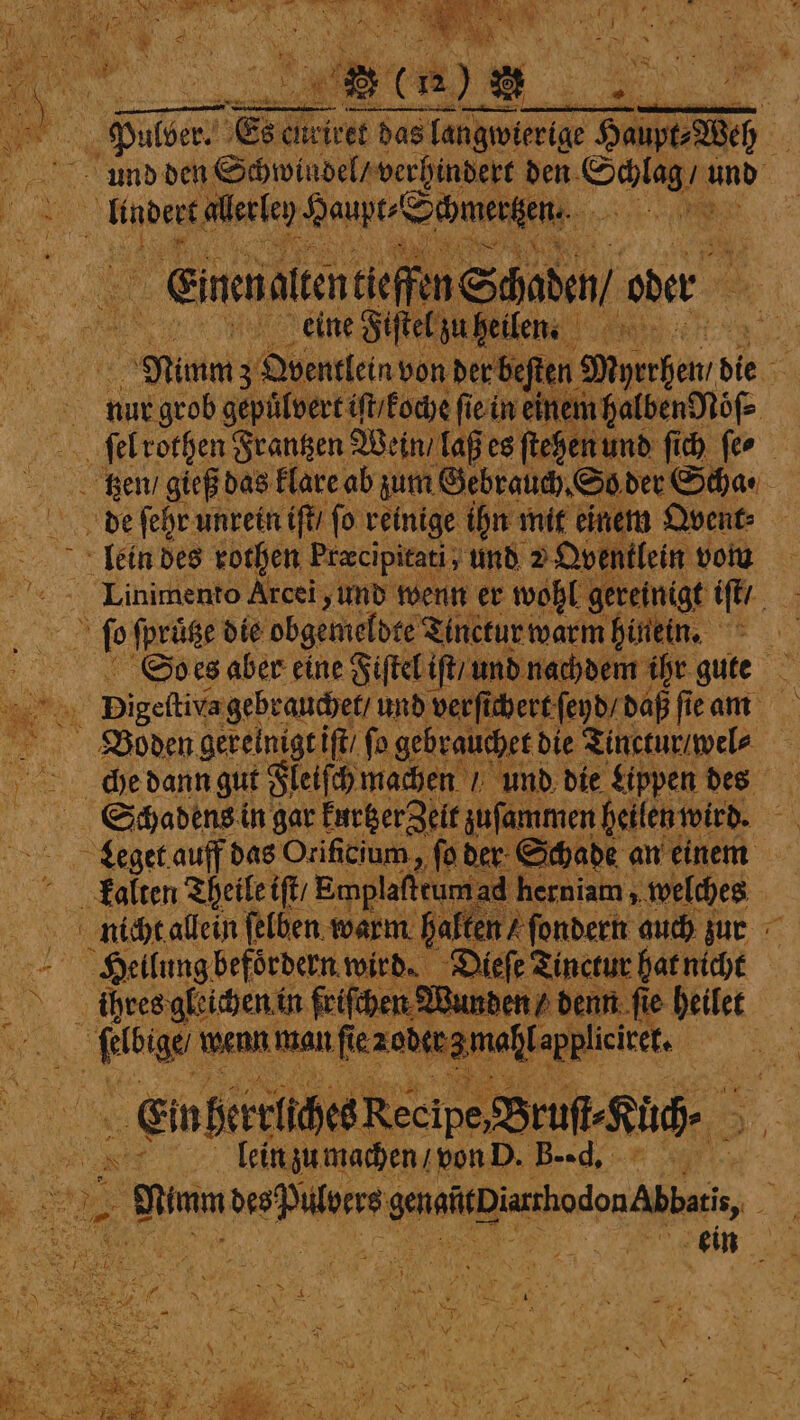 3 Poe Es ¢ weivet das langwierige Haupt⸗Weh f und den Schwindel / verhindert den ee and ndert lecken Heupt⸗Schmerzen⸗ A Be 2 Einenalten ieffin Schaden / oder ah eine Fiſtel zu Ren Mum 30 Obentlein von der beſten Meyer 8 die 0 nur grob gepülvert iſt / koche ſie in einem halben Nöͤſ⸗ ſel rothen Frantzen Wein / laß es ſtehen und ſich feo tzen / gieß das klare ab zum Gebrauch. So der Scha ⸗ de ſehr unrein iſt / fo reinige ihn mit einem Ovent⸗ lein des rothen Pracipitati, und 2 Qventlein vom Linimento Arcei, und wenn er wohl gereinigt tft ay fp ſpruͤtze die obgemeldte Tinctur warm hinein. A So es aber eine Fiſtel iſt / und nachdem ihr gute 8 . ay Digefivagebranchet und verſichert feyd/ daß ſie am Boden gerelnigt iſt / ſo gebrauchet! die Tinctur / wel⸗ 4 &gt; dhedann gut Fleiſch machen und die Lippen des Schadens in gar kurtzer Zelt zuſammen heilen wird. oh Leget auff das Orificium., fo der Schade an einem kalten Theile iſt / Emplaffcum herniam, welches nicht allein ſelben warm halten / ſondern auch zun Heilung befoͤrdern wird. Dieſe Tinctur hat nicht ; 85 ühres gleichen i in friſchen Q su nden / denn ſie e heilet — wenn man fie node mahl. appliciet, | EinherelihesRecipe.BrufsRüche | 5 | | ar | lein zu machen / von D. B. -d. en e getitDiahodon Abbas, . a ein