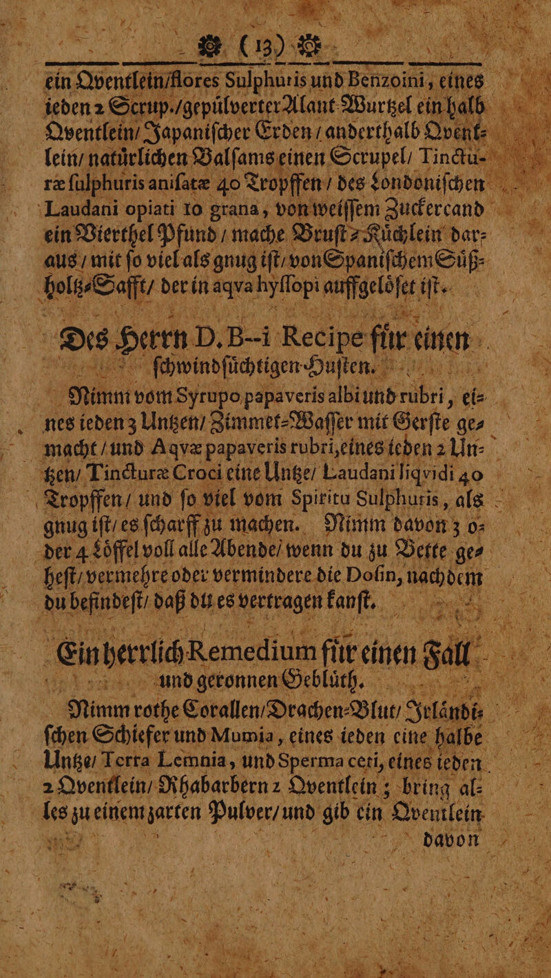 * ‘ 2 9 * ya 2 9 eo : &gt; Sen N 5 . 5 3 4 +i ieden2 Shoe „gepülverter lant: Wurtzel ein halb Oventlein / Japaniſcher Erden / anderthalb ort lein / natürlichen Balſams einen Scrupel, Tin&amp;u- Laudani opiati 10 grana, von weiſſem Zuckercand ein Bierthel Pfund / mache Bruſt⸗Kuͤchlein dar- aus / mit fo viel als gnug iſt / von Spaniſchem Süß. . belt Saß dert in . fei auf sell ite Dies Herrn D. B-i Recipe fiir einen, 25 ſchwindſüͤchtigen Husten Nimm vom Syrupo papaveris albiund rubri, ; eis Ba nes ieden z Untzen / Zimmet⸗Waſſer mit Gerſte ge⸗ Oe OFS, +5: zs a ES Je ~ ee =. I - ae 8 ae oe 2 — . m - FS 8 en, SS Bus Zi un u sen ats * ce ae — * A g EinterihR. Ne ni ei einen mi : X . And geronnen Gebluͤth. 0 Nimm rothe Corallen Drachen. Blur, Sets 4% 7 chen Schiefe und Mumia, eines ieden eine halbe Untze / Terra Lemnia, und Sperma ceti, eines ie ieden 2 Oventlein / Rhabarbern 2 Oventlein; bring al. les au e ae e gib ein Doeutlein | a ’ aN WETTEN f x 5 N davon Bp Chat J ki k 1 e 4 { 4 N Karen 55 ? Elke f me N i