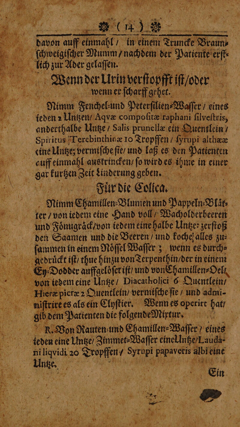 ern Mig “Ad N Cte * 1 1 * 75 e if er ete en whet — — — —— | ke: auff mah in einem Truncke ee : ſchweigiſcher Mumm / nachdem der e lich zur Ader gelaſſen. IN Wande Lieben 5 ; oe wenn er ſcharff gehet. . Mime Fenchel und Peterſt lien Waffer / eines Ä 3 eden 2 Untzen / Aqvæ compoſitæ raphani ſilveſtris, % anderthalbe Untze / Salis prunellæ ein Quentlein / Spiritus I erebinthinz 10 Tropffen / 16 yrupi' althez — eine We ue fies und laß es den Patienten N auff einmahl austrincken / fo wird es ihme in einer gar ua u Linderung geben. Rt u: nee 4 a a Fuͤr die Colica. . NR Nimm Ehem. Wlumen ind Pappeln lit . „ ter / von iedem eine Hand vo W. „„ und Foͤnugraͤck / von iedem ei e halbe Unser zerſtoß den Saamen und die Beeren / und kochef alles zu- ſüammen in einem Noͤſſel Waſſer; wenn es durch⸗ gedruckt it thue hinzu von Terpenthin dert in einem 5 Dod der auffaelöferift und von Chamillen⸗Oelt | sort iedem eine Untze / Diacatholici 6 Quentlein / z picræ 2 Quentlein / vermiſche ſie und admi- niſtrire es als ein Clyſtier. Wenn es operirt hat / dem Patienten d die folgende Mixtur. W „ R. Von Rauten ⸗ und Ehamillen⸗Waſſer) eines g ae. leder eine Untze / Zimmet⸗Waſſer eine intze) Lauda „„ ch 20 Agi ol oe e albitine had Yes ne | | te * BR 5 : RER RENT N 1 i t J A Saas 2 « ) ( “vig - x 5 i , * Pe RS; = . BT 5 } et i 1 1 SN 1 7 if r bd 8 . 3 a f ‘se } ) \ N \ a 95 ws ao 7 Br { a . 4 2 8 Mir ty 1 W. ie i RN) Mi Ae 3 “kl age‘ ‘