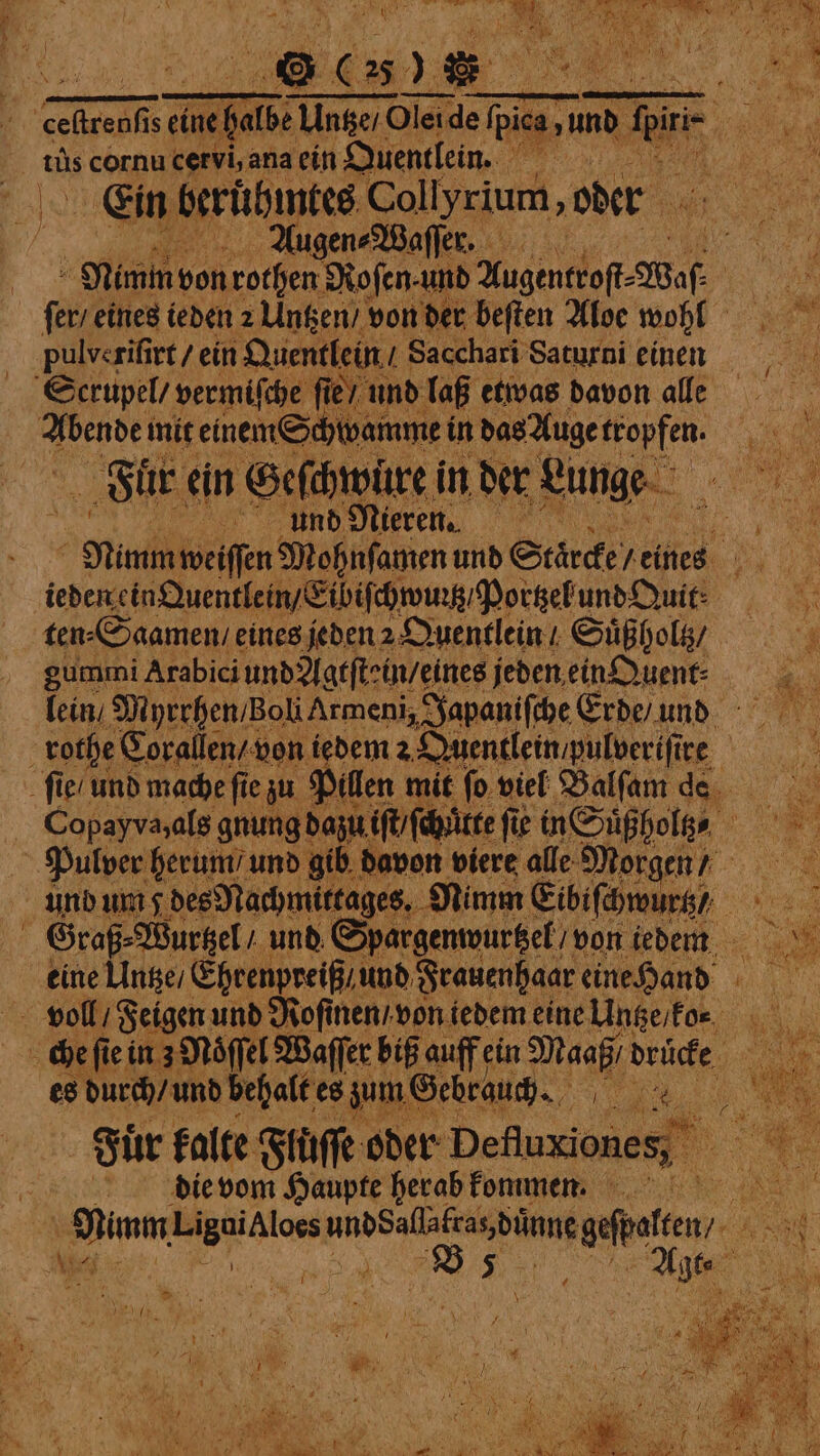 FI: tus cornu cervi, ana ein Quentlein. N Bats Ein beruͤhmtes Collyrium, oder 5 Augen⸗Waſſer. | ſer / eines ieden 2 Untzen / von der beſten Aloe wohl pulverifirt / ein Quentlein / Sacchari Saturni einen Serupel / vermiſche ſie / unt yak init einem Schwamme in das Auge ann, Fuͤr ein Geſchwuͤre i in der Lunge Aund Nieren. Mumm weiſſen Mohnſamen und Staͤrcke reines. ieden ein Quentlein/Eibiſchwunß Pottzel und Quit. ten⸗Saamen / eines jeden 2 Quentlein / Suͤßholtz / gummi Arabici und Agtſtein / eines jeden ein Quent⸗ lein / Myrrhen / zoll Armeni, Ja ſie / und mache fie zu Pillen mit ſo viel Balſam de Pulver herum / und gib davon viere alle Morg en / und um des Nachmitrages. Nimm Eibiſchwurtz) Graß⸗Wurtzel / und Spargenwurtzel / von iedem eine Untze / Ehrenpreiß / und Frauenhaar eine Hand es durch / und behalt es zum Gebrauch. ae a Fuͤr kalte Flůſſe oder Deter die vom Haupte herab kommen. SOG — Br er N;