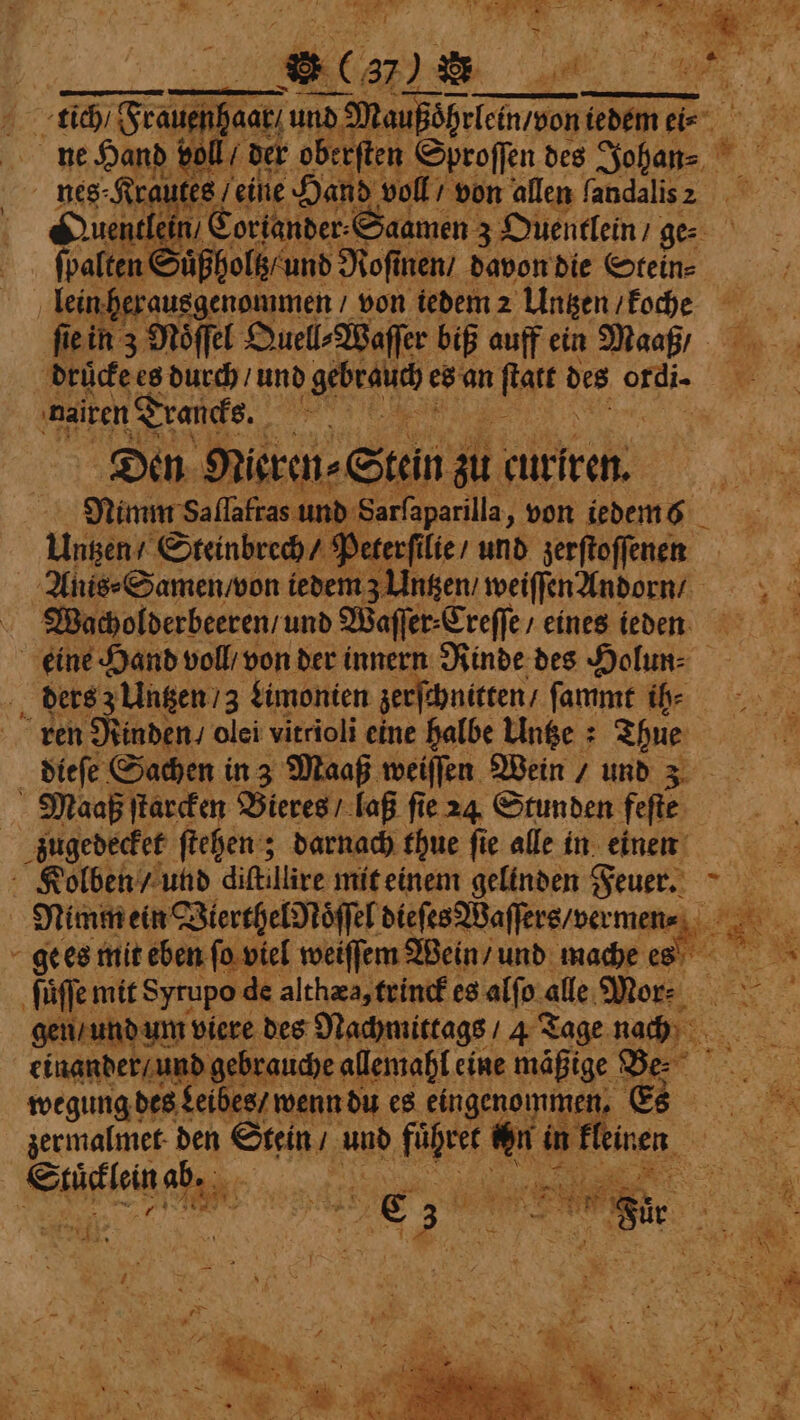 BL. BAR at tich / Feauenhaat; und‘ Naußöhrlein/uon iedem ei⸗ ne Hand v | nes Kr ute’ es eine Hand voll / von allen landalis 2 1 Coriander⸗Saamen 3 Ouentlein / ger allen : zuͤßholt und Roſinen / davon die Steln⸗ lein herausgenommen von iedem 2 Untzen / koche ſie in z Nöffel Quell⸗Waſſer biß auff ein Maaß / drücke es durch / und NE! es an Mt ue ri nairen Traucks. e Den N ieren ⸗Stein zu curiren. Nimm Saflafras und Sarfaparilla „von iedem6 _ Untzen / Steinbrech / Peterſi lie / und zerſtoſſenen Anis⸗Samen / von iedem 3 Untzen / weiſſen Andorn / Wacholderbeeren / und Wafer: Creſſe / eines ieden eine Hand voll / von der innern Rinde des Holun⸗ ders z Untzen /3 Limonien zer chnitten / ſammt ih⸗ ren Rinden / olei vitrioli eine halbe Unge : Thue dieſe Sachen in 3 Maaß weiſſen Wein / und 3 Maaß ſtarcken Bieres / laß fie 24 Stunden feſſe zugedecket ſtehen; darnach thue ſie alle in einen — Nimm ein Vierthel Noͤſſel dieſes Waſſers / ver mene: ge es mit eben fo viel weiſſem Wein / und mache es ſuͤſſe mit Syrupo de althæa, trinck es atin alle Mor: gen / und um viere des Nachmittags / 4 Tage nach einander / und gebr tauche allemahl eine mäßige Be. ‘ wegung des Leibes / wenn du es eingenommen. s 2 E; *