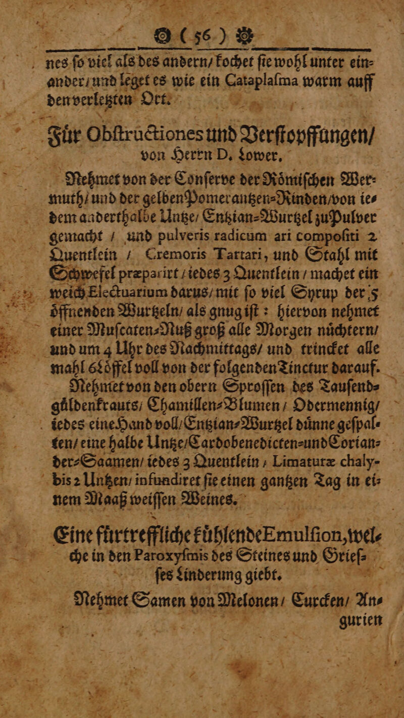 ee Be 0 (% | nes ſo bel fals des andern / kochet fie wohl ee ein- | ander / und leget es wie ein 73 warm auff 5 den verletzten Oct. me . | FSi Obſtructiones und Vaferſſungen von Herrn D. Lower. Nehmet von der Conſerve der Roͤmiſchen Wer⸗ 8 He und der gelben Pomerantzen⸗Rinden / von ies dem aaderthalbe Ange, Entzian⸗Wurtzel zu Pulver gemacht / und pulveris radicum ari compoſiti 2 Qiauentlein / Cremoris Tartari, und Stahl mit DOs ywefel præparirt / iedes 3 Quentlein machet ein weich Electuarium darus / mit fo viel Syrup der e Wurtzeln / als gnug iſt? hiervon nehmet . einer Muſcaten⸗Nuß groß alle Morgen nuͤchtern / . und um 4 Uhr des Nachmittags / und trincket alle * mahl Löffel! voll von der folgenden Tinctur darauf. &lt; Nehmet von den obern Sproſſen des Tauſend⸗ güldenkrauts / Chamillen⸗Blumen / Odermennig / tbedes eine Hand voll Entztan⸗Wurtzel duͤnne geſpal⸗ ten / eine halbe Untze / Cardobenedicten⸗ und Cortan⸗ 3 der⸗Saamen / iedes 3 Quentlein » Limaturz chaly- 2 pa infundiret fie einen gantzen 58 in ei⸗ nem Maaß weiſſen Weines. ra * En ſurneflucekuhledek malle, wel | ge ee in 5 des Steines und Grieſ⸗ } N ſes Linderung giebt. e % N Wehen Samm von Melonen Eurcken / Ans | u | gurien vs 2 ge ! an 25 i! \ 1 2 5 tee: ; N Me, 5 a ie. ae 1 #7