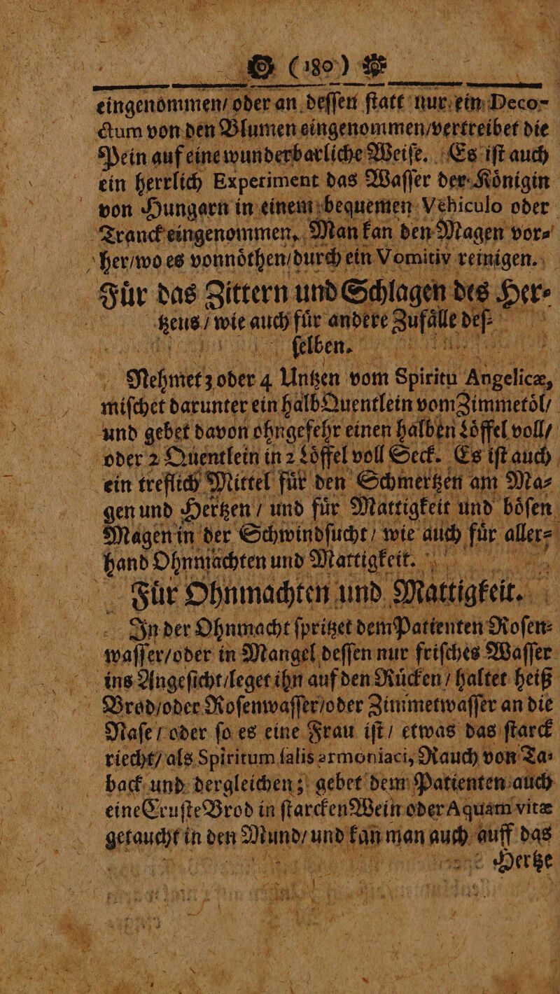 ctum von den Blumen eingenommen vertreibet die Pein auf eine wunderbarliche Weiſe. Es iſt auch ein herrlich Experiment das Waſſer der⸗Koͤnigin BD. Tranck eingenommen, Man kan den Magen vor⸗ her / wo es vonnörhen! durch ein Vomitiv. reinigen. Fur das Zittern und Schlagen de 8 en Pa de auch für ande bere Zufall def 2 i er felben. „ e Nehmetz oder 4 Untzen vom Spirit A if et darunter ein halb Quentlein vomimmetol / und gebet davon lohngefehr einen halben Soffel voll / gen und Hertzen; und fuͤr Mattigkeit und boͤſen Magen in der Schwindſucht / wie auch für alerf Fuuͤr Ohnmachten und 9 att ee 3 In der Ohnmacht ſpritzet dem patienten Roſen⸗ Brod / oder Roſenwaſſer /oder Zummetwaſſer an die Naſe ! oder ſo es eine Frau iſt / etwas das ſtarck riecht / als Spiritum falis armoniaci, Rauch von Ta: eine Cr zuſte Brodi in ſtarcken Wein oder A quam vite he A