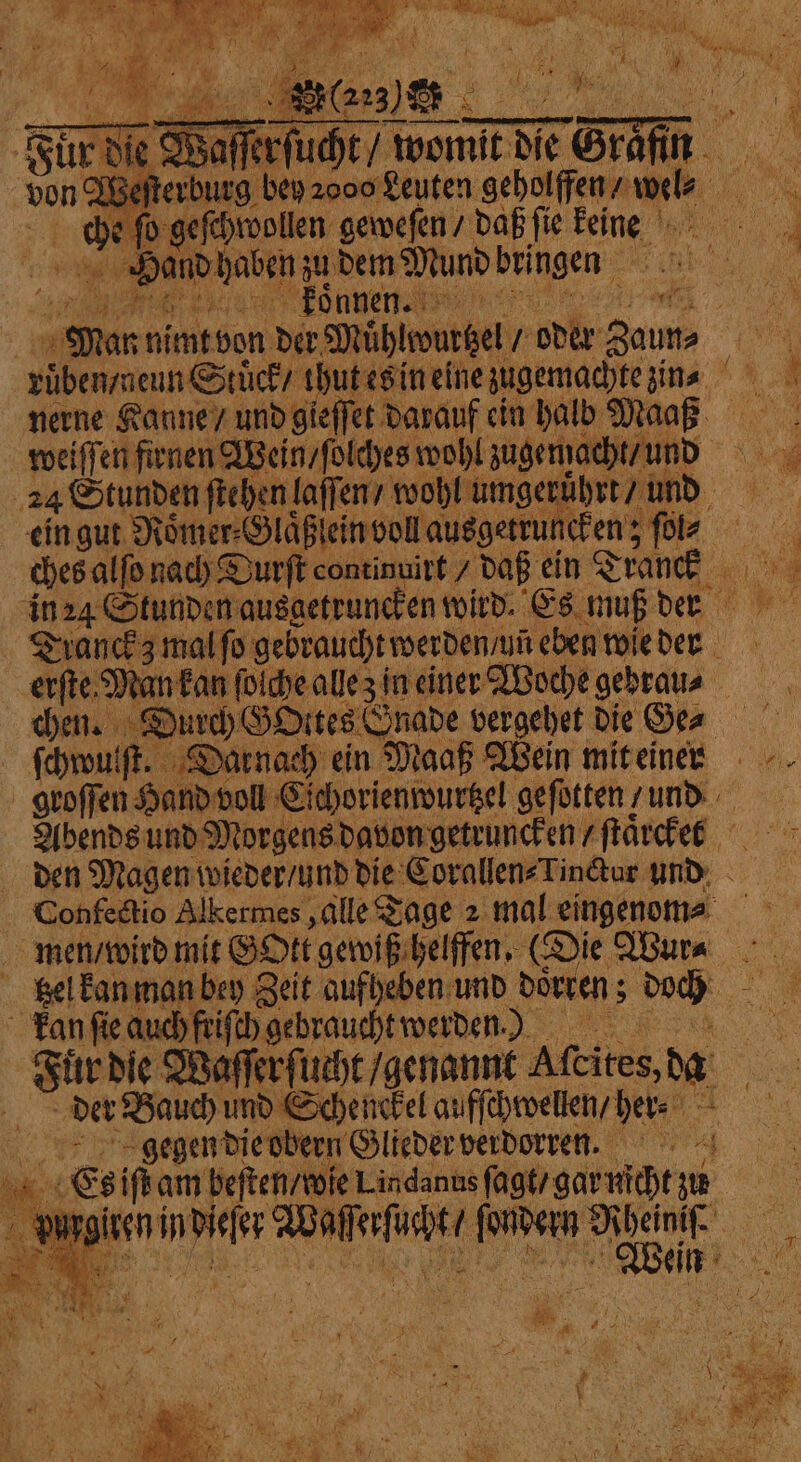 Für die Waſſerſucht / womit die Sm von Welt erburg bey 2000 Leuten geholffen / i We 155 1 4 EN wollen: geweſen / daß fic 1 &gt; « Hand haben zu dem Mundbringen 1 . koͤnnen. met of ö aa nimt von der Mühlwurtzel „ oder ite ruͤben nenn Stück / thut es in eine zugemachte zin nerne Kanne / und gieſſet darauf ein halb Ma 55 1 weiſſen firnen Wein / ſolches wohl zugemacht / ur 24 Stunden ſtehen laſſen / wohl umgeruͤhrt und ein gut Roͤmer⸗Glaͤßlein voll ausgetruncken; fr ches alſo nach Durſt continuirt / daß ein Seance an 1 in 24 Stunden ausgetruncken wird. Es muß der Tranckz mal fo gebraucht werden / yñ eben wie der erſte Man kan ſolche alle z in einer Woche gebrau⸗ chen. § Durch GOttes Gnade vergehet die Ger ſchwulſt. Darnach ein Maaß Wein mit einen groſſen Hand voll Cichorienwurtzel geſotten / und Abends und Morgens davon getruncken / ſtaͤrcken den Magen wieder / und die Corallen⸗Tinctur und Confectio Alkermes, alle Tage 2 mal eingenom⸗ men / wird mit GOtt gewiß helffen. (Die Wur⸗ tzel kan man bey Zeit aufheben und doͤrren; doch an ſie auch friſch gebraucht werden.) Fuͤr die Waſſerſucht / genannt Afeites, da Tips det Bauch und Schenckel aufſchwellen / her⸗ \ a gegen die obern Glieder verdorren. . . Es iſt am beſten / wie Lindanns ſagt/ gar nicht zu purg “a in 12 55 . e e, =&lt; — i i Fi 7 y ‘ oer : ER ty 4 - BR A ies x rn x aa ry iat | * RS l at.