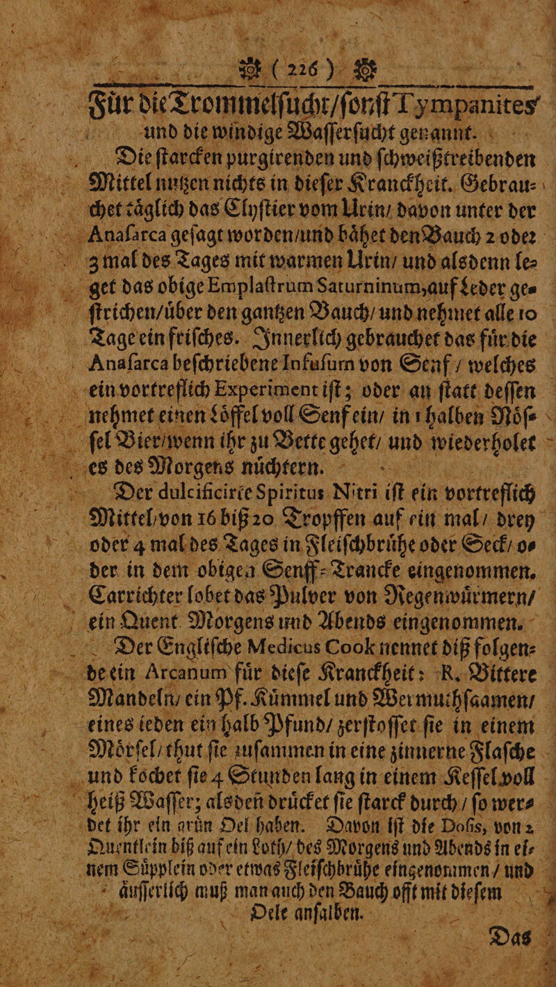 ir und die windige Waſſerſucht genannt. Die ſtarcken purgirenden und fi chweißtreibenden chet caͤglich das Clyſtier vom Urin / davon unter der z mal des Tages mit warmen Urin / und alsdenn le⸗ ee ein friſches. Innerlich gebrauchet das fuͤr die Anaſarca heſchriebene Infuſum von Senf / WiN ein vortreflich Experiment iſt; oder an ſtatt deſſen f einen Soffel voll Senf ein / in ı halben Nöfe \ es des Morgens nüchtern. - Der dulcificirte Spiritus Nitri ir ein vortreflich Mittel von 16 biß 20 Tropffen auf ein mal / drey der in dem obigen Senff⸗Trancke eingenommen. 1 men lobet das Pulver von Regenwürmern / | ein Quent Morgens und Abends eingenommen. Der Engliſche Medicus Cook nennet dif folgen⸗ deen Arcanum fuͤr dieſe Kranckheit: K. Bittere Mandeln / ein Pf. Kümmel und Wer muthſaamen / eines ieden ein halb Pfund / zerſtoſſet ſie in einem Maoͤrſel / thut fie uſammen in eine zinnerne Flaſche und kochet fie 4 Stunden lang in einem Keſſel voll del Waſſer; als den druͤcket fie ſtarck durch / ſo wer⸗ det ihr eln arin Oel haben. Davon tit die Dofis, von a | Quentlein biß auf ein Loth / des Morgens und Abends in ei⸗ nem Süpplein oder etwas Fleiſchbruͤhe eingenommen / und 5 1 e