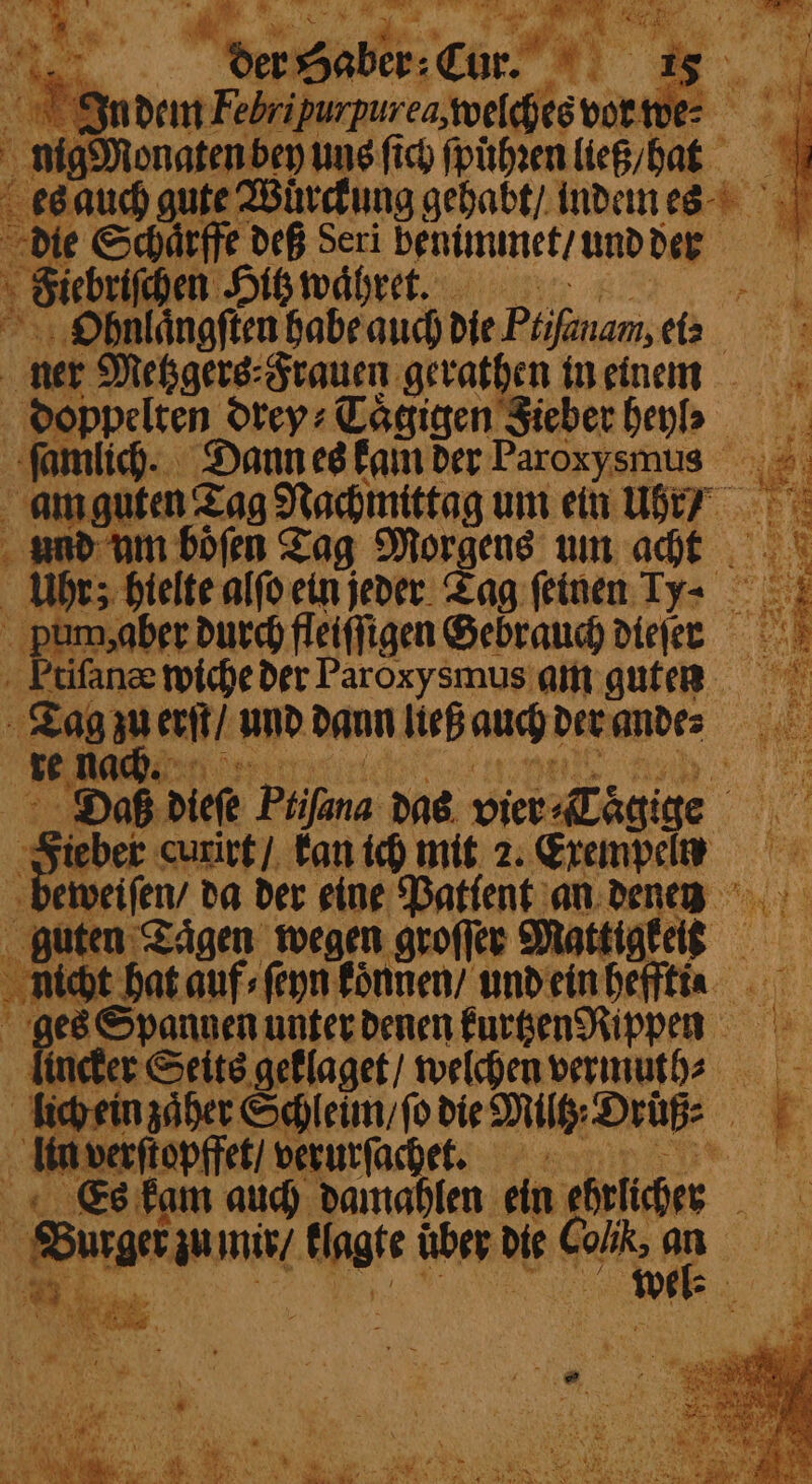 ; é 4 — 55 site Wuͤrckung gehabt / indem es die Schaͤrffe deß Seri venimmet / und der 5 ; Fictrichen Hitz waͤhret. Ue Ohnlaͤngſten habe aud Die Ptifinam, (2. ner Metzgers⸗ Frauen gerathen in einem doppelten drey⸗Taͤgigen Sieber heyb ſamlich. Dann es kam der Faroxysmus am guten Tag Nachmittag um ein Ui? und um boͤſen Tag Morgens um acht Uhr; hielte alſo ein jeder Tag feinen Ty- pum, aber durch fleiffigen Gebrauch diejer Etiſanæ wiche der Paroxysmus am guten d zuerſt / und dann ließ auch der andes nach. g : ie Haß dieſe Phifana das vier Tägige wi = curirt / kan ich mit 2. Exempel eweiſen / da der eine Patlent an denen guten Tagen wegen groſſer Mattigkeis ma hat auf⸗ſeyn fönnen/ und ein heffti K ges Spannen unter denen kurtzen Rippen “ Seits geklaget / welchen vermuth⸗⸗ lich ein zaͤher Schleim / fo die Milt Drüß⸗ N * 5 mvernepfiet verurſachet. 5 4 Es kam auch damahlen ein ehrlicher a 2 She in mir / on ahr die Kalk 155 „ n u * Be sas een ee 3 3 Sef NY in SP * a — 5 = Prana SE # 25 Fe 2% —