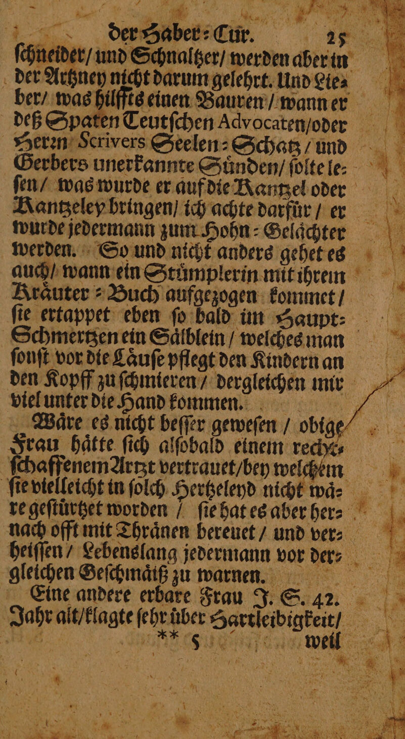 Nis eae ee au der Rest e W ie r Aa eS 1 \ 1 4 PT 5 . Br . . Te Rangeley bringen / ich achte darfür / er a wurde jedermann zum Hohn: Gelddter 1 werden. So und nicht anders gehet es auch / wann ein Stůͤmplerin mit ihrem Arauter » Buch aufgezogen kommet / fie ertappet eben ſo bald im Haupt Schmertzen ein Saͤlblein / welches mann fonft vor die Cauſe pflegt den Kindern an den Kopff zu ſchmieren / dergleichen mir viel unter die Hand kommen. „Wäre es nicht beſſer geweſen / obige⸗ Frau haͤtte ſich alſobald einem recht- ſchaffenem Artzt vertrauet / bey welchem ſie vielleicht in ſolch Hertzeleyd nicht waͤ⸗ . re geſtürtzet worden / ſie hat es aber hen nach offt mit Thraͤnen bereuet / und ver- heiſſen / Lebenslang jedermann vor ders &gt; gleichen Geſchmaͤiß zu warnen. „Eine andere erbare Frau J. S. 22. Jahr alt / klagte ſehr uber Hartleibigkeit / e e e eee, | „„ 1 eS ae =