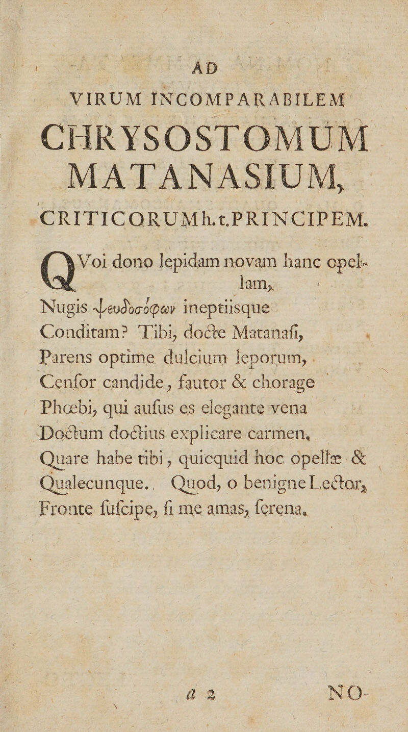 P TA INCOMPARABILEM | CHRYSOSTOMUM MATANASIUM, CRITICORUMh.cPRINCIPEM. Voi dono lepidam novam hanc opel- lam, Nugis Nreudocóqav ineptiisque Conditam? Tibi, docte Matanafi, Parens optime dulcium leporum, . Cenfor candide, fautor &amp; chorage - . Phoebi, qui aufus es elegante vena Doctum doctius explicare carmen, Quare habe tibi; quicquid hoc opellze- - Qualecunque.. Quod, o benigne Lector, Fronte fufcipe, fi me amas, ferena, 8-3 NO-