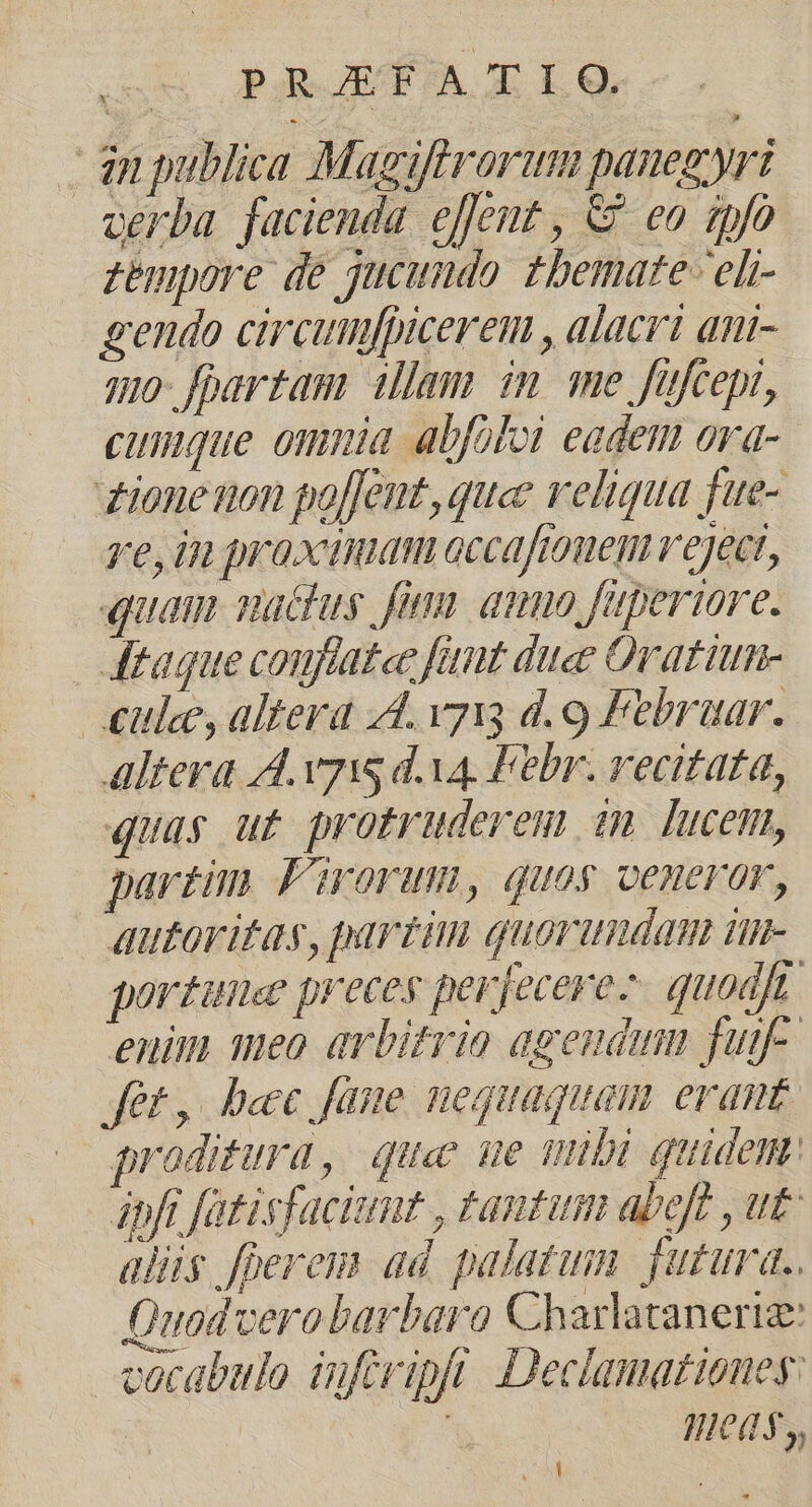 ow PaR RA m OL dn publica Magiftrorum pauegyri oerba facienda effent , & eo gpfo zempore de jucundo tbemate-eli- gendo circumfpicerem , alacri ani- qmo- fpartam illam im me fufcepi, cinque omnia. abfoloi eadem ora- ione non po[Jent, que veliqua fue- re, in praxaudam occaftouen veject, quam achus fii anno fuperiore. taque conflatce fant duee Oratium- | £ule, altera 44. vyi; d. 9 Febraar. Altera A. v7 dva. Febr. recitata, quas ut protruderem sm lucem, partim Firorum, quos veneror, autoritas, partim quorundam un- porzunee preces perfecere-. quodjt enim meo arbitrio agendum fuif- fet, bec fane nequaquam erant proditura, que ue mibi quidem: pfi fatisfacittut , tantam abeft , ut alis feres dd palatum. futura. Quodcerobarbaro Charlataneriz: vocabulo infript Declamatioueg: | : qWeds, vM