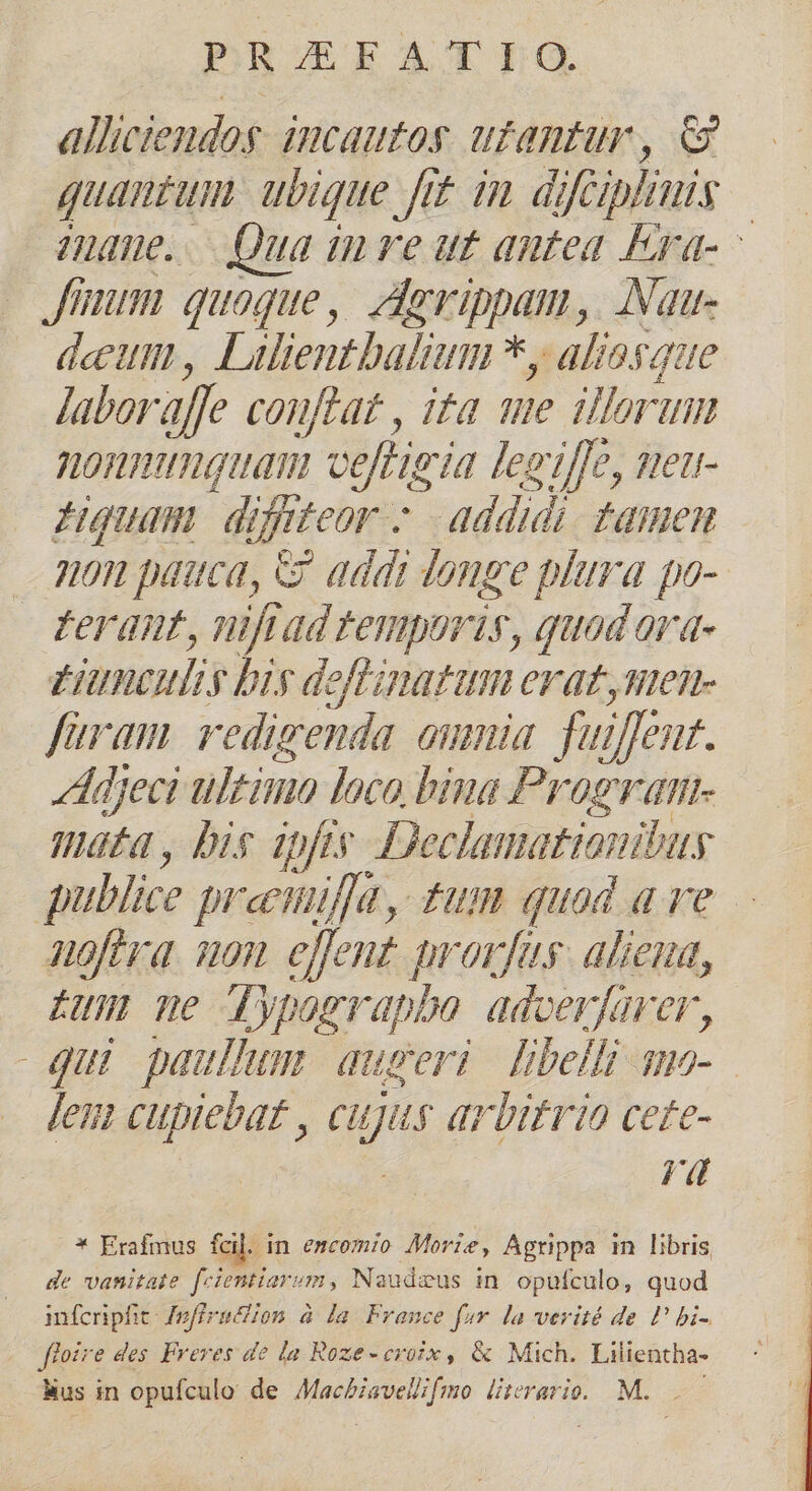 allictendog. incautos. ufantur, eg quantum ubique fit. im difapi lini | mue. Qua inre ut antea Erd- - ium. quoque, Aegrippam, Nau- deeum , Lülientbaltum *, aliosque labor affe conflat , ita wie illorum nonnunquam veftigia legiffe, near Hquam difiteor - addidi Famnen 9n pauca, C addi donge plara po- Derant, nftad temporis, quodara- tiunculi y bis deffinatann erat sten fram redigenda omnia fui ent. Adjeci ultimo loco bina Program- mát, bis ipfis Declamationibus | publice preeiifa, tum quad a re JHoflra non eflent provfas. aliena, £u ne Typ agrapbo. adcerfarer, qui paullum. augeri [belli uo lem cupiebat , du qriifrio cete- rd * Erafmus fcil in emcomio Morie, Agrippa in libris de vanitate fcientiarym, Naudaus in. opufculo, quod infcripfit Inflenclion à la. France for. la verité de P bi- Jte 'e des Freves do la Roze-eroix , &amp; Mich. Lilientha-