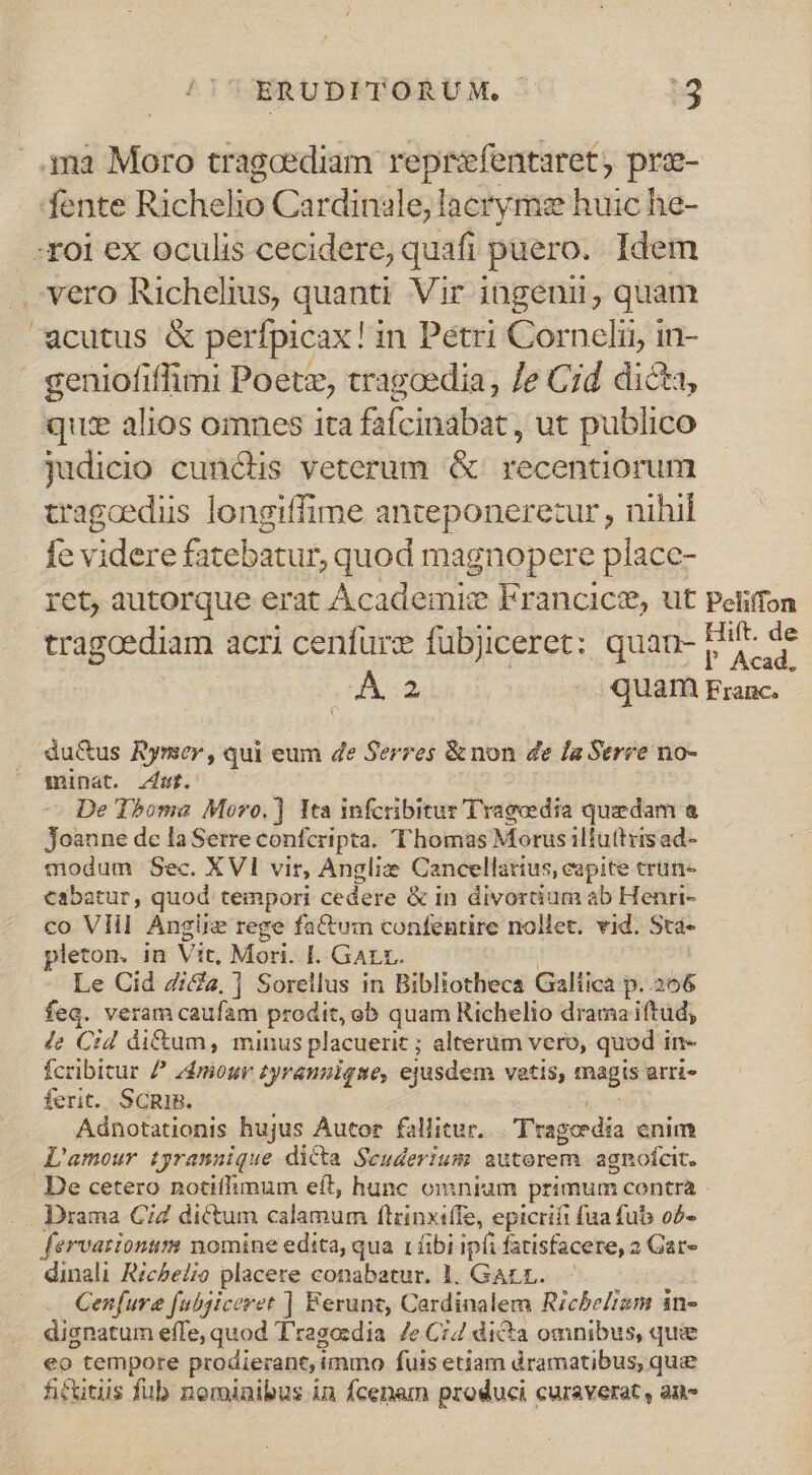 ..n3 Moro tragcediam reprefentaret, prz- fente Richelio Cardinale, lacryme huic he- :roi ex oculis cecidere, quafi puero. Idem . vero Richelius, quanti Vir ingenii, quam cutus &amp; perfpicax! i in Pétri Cornelii, in- geniofiffimi Poetz, tragcedia, Je Cid dicta, quz alios omnes ita fafcinabat , ut publico judicio cunctis veterum &amp; recentiorum tragcediis longiffime anteponerezur , nihil fe videre fatebatur, quod magnopere place- ret, autorque erat Academic Francice, ut Pelifon tragoediam acri cenfurz fübjiceret: quan- Hif. de l Acad, E 2 quam Franc. du&amp;us Rymer , qui eum 4e Serres &amp; non de la Serre no- minat. zar. De Thome Moro. ] Ita infcribitur Tragedia quzdam &amp; Joanne de la Serre confcripta. T'homas Morus ilfuttisad- modum Sec. XVI vir, Anglix: Cancellarius, eapite trün- eabatur, quod tempori cedere &amp; in divortium ab Henri- co Vlil Angüe rege fatum confentire nollet. vid. Sta- leton. in Vit, Mori. I. GALE. Le Cid Zi&amp;a, ] Sorellus in Bibliotheca Gallica p..266 feq. veram caufam prodit, ob quam Richelio dramaiftud, Je Cid di&amp;um, minus placuerit ; alterum vero, quod in- fcribitur / 44miour zyrauuique, ejasdem vatis, magis arri- ferit. ScniB. Adnotationis hujus Autor fallitur. Tragedia enim L'amour tyrannique dicta Seuderium autorem agnofcit. De cetero notiffimum eft, hunc omniam primum contra - . . Drama C2 dictum calamum flrinxiffe, epicrifi fua fub o2- fervarionum nomine edita, qua 1 áibi ipfi fatisfacere, 2 Gar» dinali Ricbelio placere conabatur. 1. GArr. Cenfura fubjiceret | Ferunt, Cardinalem Rzcbelram in- disnatum effe, quod T'ragoedia 7e C74 dicta omnibus, quie eo tempore prodierant, i immo fuis etiam dramatibus, que fictitiis fub nominibus in fcenam produci curaverat , au»