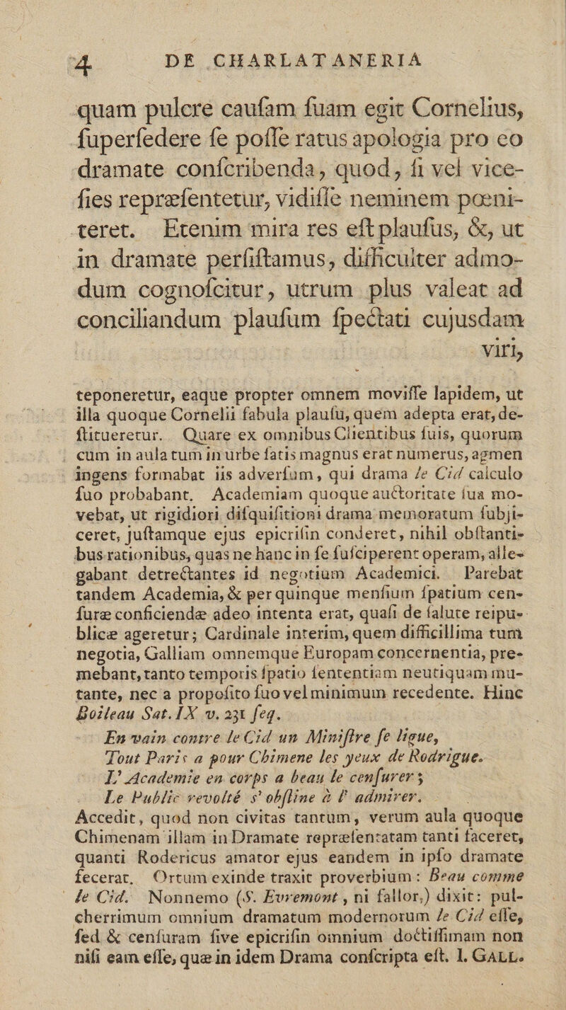 quam pulcre caufam fuam egit Cornelrus, fuperfedere fe pote ratus apologia pro eo dramate conícribenda, quod, fi vel vice- fies reprefentetur, vidiffe neminem poeni- teret. Etenim mira res eft plaufus, &amp;, ut in dramate perfiftamus; difficulter admo- dum cognofcitur, utrum plus valeat ad concilandum plaufum fpectati cujusdam | Viri teponeretur, eaque propter omnem moviffe lapidem, ut illa quoque Cornelii fabula plaufu, quem adepta erat, de- füitueretur.. Quare ex omnibus Ciientibus fuis, quorum . cum in aula tum in urbe fatis magnus erat numerus, agmen ingens formabat iis adverfum , qui drama /e C74 calculo fuo probabant. Academiam quoque auctorttate iua mo- vebat, ut rigidiori difquifitioni drama memoratum fubji- ceret, Juftamque ejus epicrilin conderet, nihil obítanti- bus-rationibus, quas ne hanc in fe fufciperent operam, alle- gabant detre&amp;tantes id negotium Academici — Parebat tandem Academia, &amp; per quinque menfium fpatium cen- fure conficiende adeo intenta erat, quafi de íalute reipu-- blice ageretur; Cardinale interim, quem difficillima tum negotia, Galliam omnemque Europam concernentia, pre- mebant, tanto temporis fpatio fententiam neutiquam mu- tante, nec a propofito fuo vel minimum recedente. Hinc Boileau Sat. IX v. agt feq. En vain contre le Cid un Miniflre fe Hgue, Tout Paris a pour Cbimene les yeux de Rodrigue. L^ Academie en corps a beau le cenfurers Le Public vevolté s' ob[line à U admiver. Accedit, quod non civitas tantum, verum aula quoque Chimenam illam in Dramate reprefentatam tanti faceret, quanti Rodericus amator ejus eandem in ipfo dramate fecerat, Ortum exinde traxit proverbium : Beeu comme | de Cid. Nonnemo (.$. Evremont , ni fallor,) dixit: pul- cherrimum omnium dramatum modernorum Ze C; effe, fed &amp; cenfuram five epicrifin omnium doctiffimam non nifi eam efTe, que in idem Drama confcripta eft. l. GALL.