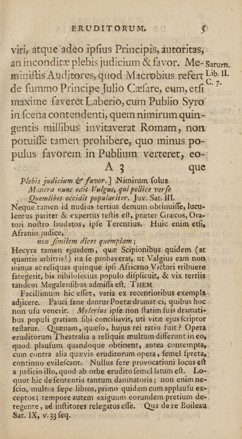 viri atque adeo 1pfius Principis, autoritas; anincondite plebis judicium &amp; favor. Me- satum. miniftis Auditores, quod Macrobius refert Lib. I. de fümmo Principe Julio Cefare, eum, erfi ^ ^ maxime faveret Laberio, cum Publio Syro in fcena contendenti, quem nimirum quin- gentis milhbus invitaverat Romam, non potuiffe tamen: prohibere, quo minus po- pulus favorem in Publium: verteret, eo-. du A 3 que Plebis judicium d? favor.] Nimirum folus. Munera nunc edit Vulgus, qui pollice verfo - Quemlibet: occidit populaviter. Juv. Sat. MI. Neque tamen id nudius tertius demum obtinuiffe, lucu- lentus pariter &amp; expertus teftis eft, preter Grecos, Ora- tor noítro laudatos, ipfe Terentius. Huic enim etfi, Afranio: judice, rash | | ; non fimilem dices quempiam ; . Hecyra tamen ejusdem, quz Scipionibus. quidem (at quantis arbitris!) ita fe probaverat, ut Valgius eam non minus ac reliquas quinque ipfi Africano Victori tribuere fategerit; bis nihilofecius populo difplicuit, &amp; vix tertiis tandem Megalenfibus admiffa eft, T'HEM. Facillimum hic effet, varia ex recentioribus exempla adjicere. . Pauci fane dantur Poet dramatici, quibus hoc . non ufu venerit. Aolerius ipfe non ftatim fuis dramati-. bus populi gratiam fibi conciliavit, uti vite ejusfcriptor teftatur. Quaenam , quaefo, hujus rei ratio fuit? Opera. eruditorum Theatralia a reliquis multum differunt in eo, quod. plaufum quandoque obtinent, antea contempta,. cum contra alia quzvis eruditorum opera , femel fpreta,: continuo evileícant. Nullus fere provocationi locus e(t a judicio illo, quod-ab. orbe eruditofemellatum eft. Lo-. quor hic defententia tantum damnatoria; non enim ne- . fcio, multos fepe libros, primo quidem cum applaufu ex-; ceptos; tempore autem exiguum eorundem pretium dee. tegente , ad inftitores relegatos effe. Qua dere Boileau.