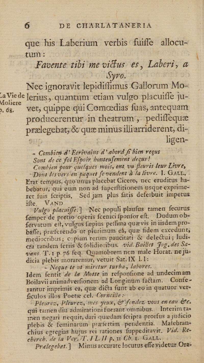 | 6 DE CHARLATANERIA que his Laberium verbis fuiffe allocu- Moliere 2. Og. Favente tibi me vidus. es, Laberi, a | Sire ot filys Lo 4 Nec ignoravit lepidiffimus Gallorum Mo- lerius ,. quantum etiam vulgo placuifle ju- vet, quippe qui Comoedias fuas, antequam producerentur .in theatrum ,. pediflequie przlegebat;&amp; qux minus illrarriderent, di- 9up Pe | ligen- - Combien d' Ecrivains 4 'abord f£ bien vegus ——— Sont de ce fol Efpoir bontenfement decus! Combien pour quelques mois, ont vu fleuvis leuv Lwre, -SDous lesvers en paquet fe vendent à la livre. Y. GAUL, - Erat tempus, quo'enus placebat Cicero, nec eruditus ha- bebatur, qui eum non ad füperftitionem usque exprime- rct fuis Ícriptis, Sed jam plus fatis deferbuit impetus ifte. VAND. i mium ut Vulgo placuiffa.] Nec populi plaufus tamen fecurus- femper de pretio operis fcenicifponfor eft. Dudum ob- fervatum ett, vulgus fepius peffima quevis in iisdem pro- mediocribus; copiam rerum paucitati &amp; delectui ; ludi- ca tandem feriis &amp; folidioribus. vig. Baillet. Jug. des Sa- vans. 'T.1 p. 76 feq. Quamobrem non male Horat. ne ju- dicia plebis moraremur, vetuit Sat. IX. 1I: io - Neque te ut miretur turba, labores. [xi ldem fentit 4e /&amp; Motte in refponfione ad undecimam Boilavii animadverfionem ad Longinüm factam. | Confe- rantur imprimis ea, que dicta funt ab eoin quatuor ver- ficulos illos Poetze cel. Corneille : 5 | S plearez, Pleurez, mes yeux, do fondez. vous em eau ce qui tamen diu admirationi fuerant omnibus. ' Interim ta- men negari nequit, dari quedam fcripta prorfus a judicio plebis &amp; feminarum praefertim pendentia. Malebran- chius egregias hujus rei rationes fuppeditavie. Vi4. Re- ebercb. de ia Ver. T. 4 L.H p. ux Cb. x. GALL... $5 Prelegebet.] | Minusaccurate locutus effe videtur Ora-