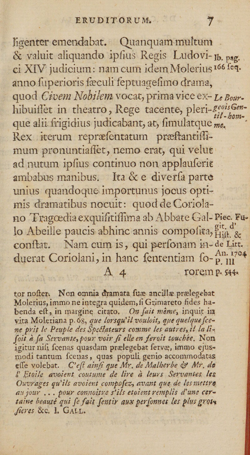 ligenter emendabat. — Quanquam multum |. &amp; valuit aliquando ipfius Regis Ludovi- p, psg. ci XIV judicium: nam cum idem Molerius 166 feq. anno fuperioris feculi feptuagefimo drama, quod Czvem Nobilem vocat, prima vice ex- re Boss- hibuiffet in theatro, Rege tacente, pleri-27^Ge- que alii ífrigidius judicabant; at, fimulatque »e — * Rex iterum reprzefentatum preftantiffi- mum pronuntiaffet, nemo erat, qui velut. ad nutum ipfius continuo non applauferit . ambabus manibus. [ta e divería parte unius quandoque importunus jocus opti- mis dramatibus nocuit: quod de Coriola- no Fragoedia exquifitiffima ab Abbate Cal- Piec. Fu- lo Abeille paucis abhinc annis compofita, fias. conftat. Nam cum is, qui perfonam in- de Litt. duerat Coriolani, in hanc fententiam fo-p^ni^* A 4. Torem p. $44« tornoften Non omnia dramata fuz. ancille.prelegebat Molerius, immo ne integra quidem, fi Gzimareto fides ba- benda eft, in margine citato. | Oz fait méme, inquit in vita Moleriana p.68, que Zorsqu' id vouloit, que quelque fce- ne prit le Peuple des Spetlateurs comme les autres, 1l la [i« foit. &amp; fa Servvanse, pour. voir f£ elle en ferait toucbte. Non igitur nifi fcenas quasdam pralegebat ferve, immo ejus- modi tantum Ícenas, quas populi genio accommodatas eíle volebat. |C'eft ainf£ que Mr. de Malberbe d? Mr, de £ Etoile avoient coutume de lire à leurs Servanies. les Owvrages qu'ils avoieyt compofez, avant que. de lesmertre 4uj0ur ... pour connoitxe s'ils etolent vemplis d'une cer- - aine beauté qui fe fait. feutir aux per[onnes les plus gross dfcres. &amp;c. 1, GALL. ;