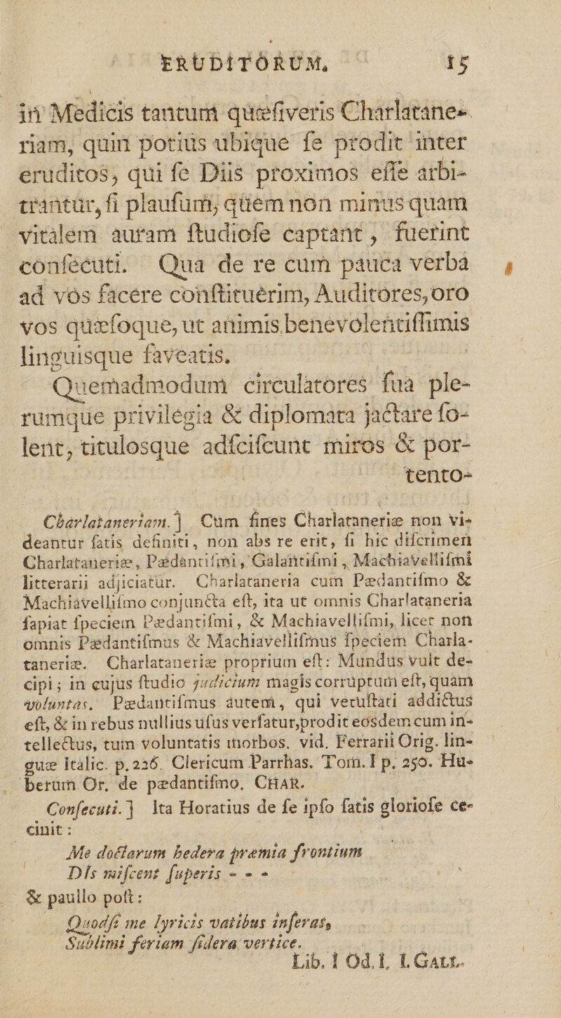 ERUDITORUM, T in Medicis tantum quefiveris Charlatane«- riam, quin potius ubique fe prodit inter eruditos, qui fe Diis proximos effe arbi- crantur, fi plaufum; quem non minus quam vitalem auram ftudiofe captant, fuerint confecuti. Qua de re cum pauca verba ad vós facere conftituérim, Auditores, oro vos quizfoque, ut animis benevolentffimis linguisque faveatis. : uemadmodum ciréulatores fua ple- rumque privilegia &amp; diplomata jactare fo- lent, titulosque adfcifcunt miros &amp; por- | | tento- — Charlataneriam.]| Cum fines Charlatanerie non vi- deanrur fatis definiti, non abs re erit, fi hic difcrimen Charlatanerize , Pédancifmi , Galantifmi , Machiavellifmi litterarij adjiciatür. Charlataneria cum Pedantifmo &amp; Machiavelli£ímo conjuncta eft, ita ut omnis Charlataneria fapiat fpeciem Paedantifmi, &amp; Machiavellifmi, licer not omnis Padantifmus &amp; Machiavellifinus fpeciem Charla- tanerim. Charlatanerig proprium eft: Mundus vuit de- cipi; in cujus ftudio 7uZicium magis corrüptum eft, quain voluntas, Padantifmus dutem, qui verultati. addictus eft, &amp; in rebus nullius ufus verfatur,prodit eosdem cum in- telle&amp;us, tuin voluntatis inorbos. vid. Ferrarii Orig. lin- gu: Italic. p. 226. Clericum Parrhas. T'om.I p. 250. Hu- . berum Or, de pedantifmo, CHAR. Confecuti.] lta Horatius de fe ipfo fatis gloriofe ce- cinit : Me doclarum bedera premia frontium Dls mifcent fuperis - - - &amp; paullo pott: Quodfe me Dyricis vatibus inferas, Sublimi feriam fidera vertice.