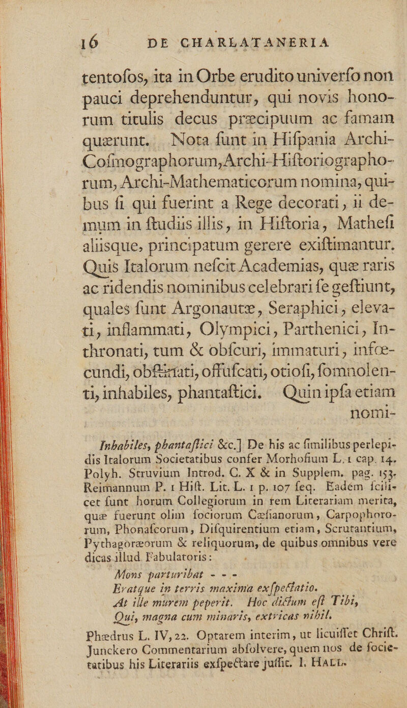 tentofos, ita in Orbe erudito univerfo non pauci deprehenduntur, qui novis hono- rum titulis decus precipuum ac famam querunt. . Nota funt in Hifpania Archi- Cofimographorum,Archi-Hiftoriographo- rum, Archi-Mathematicorum nomina, qui- bus fi qui fuerint a Rege decorati , 11 de- mum in ftudiis illis, in Hiftoria, Mathefi aliisque. principatum gerere exiftimantur, Quis Italorum nefcit Academias, quee raris ac ridendis nominibus celebrari fe geftiunt, quales funt Argonautz , Seraphici , eleva- ti, inflammati, Olympici, Parthenici , In- thronati, tum &amp; obícuri, immaturi , infce- cundi, ob£zrati, offufcati, otiofi, fomnolen- ti, inhabiles, phantaftici. | Quin iipfaetiam nomi- Inbabiles, phantaflici &amp;c.] De his ac fimilibus perlepi- dis Italorum Societatibus confer Morhofium L.1 cap. 14. Polyh. Struvium Introd. C. X &amp; in Supplem. pag. i53. Reimannum P. 1: Hift. Lit. L. 1 p. 107 feq. Eadém fcihi- cet funt. horum Collegiorum in rem Literariam merita, que fuerunt olim. fociorum Czfianorum , Carpophoro- qum, Phonafcorum , Difquirentium etiam, Scrutantium, Pythagoreorum &amp; reliquorum, de quibus omnibus vere dicas illud. Pabulatoris : Mons parturibat - - - Eratque in terris maxima exfpetiatio. «dt ille murem peperit. — Hoc dicum eft Tibi, Qui, magna cum minaris, extricas nibil. Phedrus L. IV,22. Optarem interim, ut licuiffet Chrift. Junckero Commentarium abfolvere, quem nos de focie- tatibus his Literariis exfpeCtare Juffic. 1. Harr.