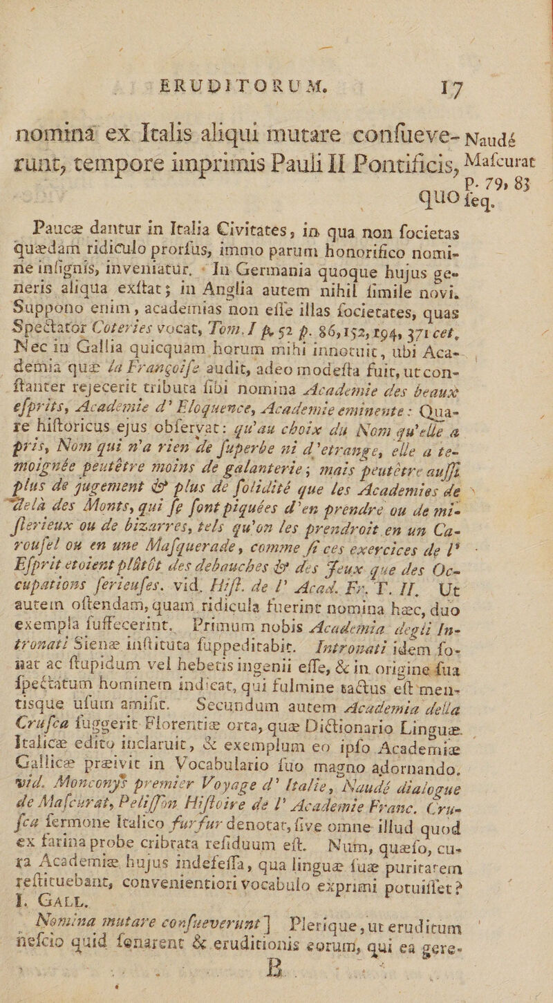 nomina ex Italis aliqui mutare. confüeve- w;ua« runt, tempore imprimis Pauli Il Pontificis, Es | QUO feq. Pauce dantur in Italia Civitates, in qua non focietas quzdam ridiculo prorfus, immo parum honorifico nomi- ne infignis inveniatur, * In Germania quoque hujus ge. neris aliqua exftat; 1n Anglia autem nihil fimile novi. Suppono enim, academias non efle illas Íocietates, quas Spe&amp;tatór Coter?es vocat, Tom. I f, $2 p. 86,152, 194, 371 cet, Nec in Gallia quicquam horum mihi innotuit, ubi Aca-- , demia quz Za Frangoifz audit, adeo modefta fuit, ut con- ftanter rejecerit tributa fibi nomina dcademie des beaux efprits, Académie d' Eloguence, Academie emineute : Qua- ze hiftoricus ejus obfervat: qu'au choix du Nom qu'elle a pris, Nom qui n'a vien de f[uperbe ni d'etrange, elle a te- solpuée peutétre moins de galanterie; mais peutetre auflt plus de jugement d? plus de folidité que les Academies de ^ delà des Monts, qui [e font piquées d'en prendre ou de mi- f erieux ou de bizarres, tels qu'on les prendroit en un Ca- voufe! ou en une Mafquerade, comme J£ ces exercices de [* Efprit etoient plütóét des debauches d» des jeux que des Oc- cupations. [erieufes. vid, Hifl. de ' cad. Er, T. HI. Ut autein oftendam, quam ridicula fuerint nomina hzc, duo exempla fuffecerint. Primum nobis zfcademia: degii [n- £ronati Sieng inftituta fuppeditabir. — Inzrogat idem fo- gat ac ftupidum vel hebetis ingenii effe, &amp; in. origine fua Ípectitum hominem indicat, qui fulmine tactus eft men- tisque ufum amifit.— Secundum autem Academia della Crufca luggerit Florentie orta, qua Dictionario Lingue. Italice edito inclaruit, &amp; exemplum eo ipfo Academic Gallice preivit in. Vocabulario fuo magno adornando. vid. Monconys premier Voyage d' Italie , Naudé dialogue de Mafcurat, Pelif]on. Hifloive de I' Academie Franc. Cru- fc4 fermone Italico fur fur denotat, five oinne illud quod ex farina probe cribrata refiduum eft. Num, quaío, cu- 1a Acedemig hujus indefeffa, qua lingue fuz puritarem refüicuebant, convenientiori vocabulo exprimi potuiflet ? I. GALL. ia ANomina mutare confueverunt ] Plerique, ut eruditum nefcio quid fenarent &amp; eruditionis eorurmi, qui ea gere-