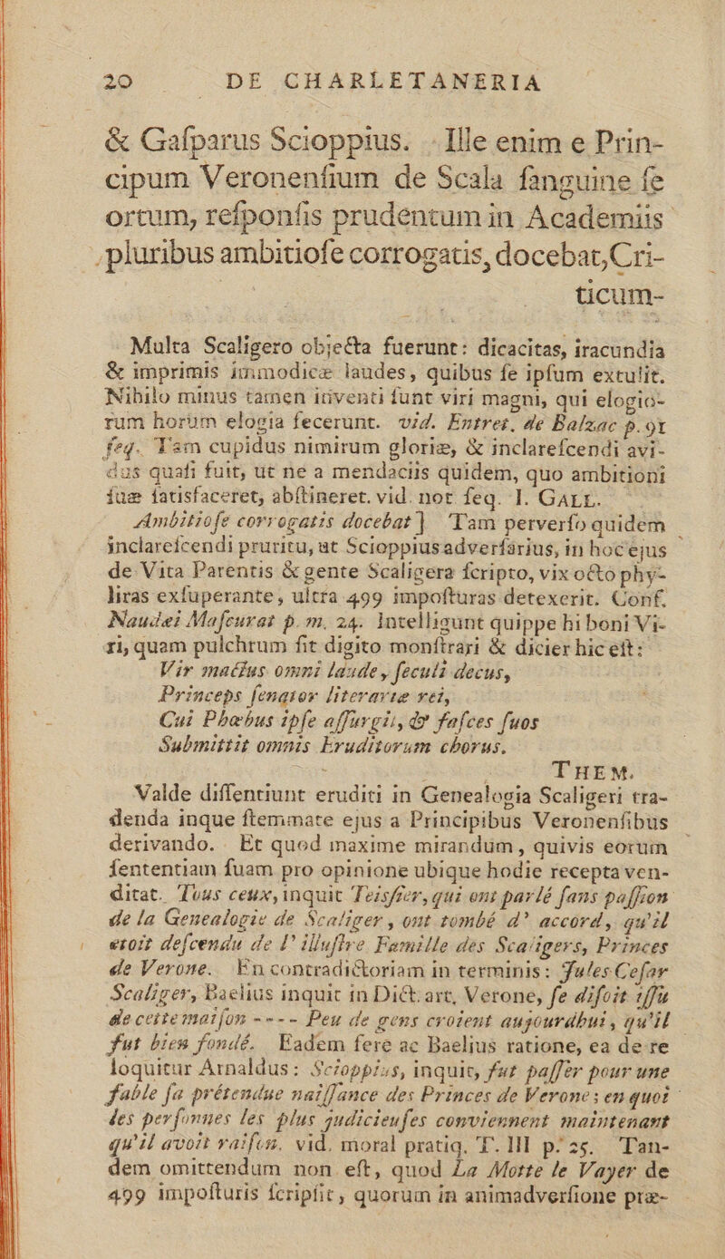 &amp; Gafparus Scioppius. . Ille enim e Prin- cipum Veronenfium de Scala fanguine fe ortum, refponfis prudentum in Academiis. , pluribus ambitiofe corrogaus, docebat, Cri- | tcum- Multa Scaligero objeCta fuerunt: dicacitas, iracundia &amp; imprimis immodice laudes, quibus fe ipfum extulit. Nibilo minus tamen iriventi funt viri magni, qui elogio- rum horum elogia fecerunt. vi. Entrer. de Balzac p.o9t feq. Tam cupidus nimirum gloriz, &amp; inclarefcendi avi- dus quafi fuit, ut ne a mendaciis quidem, quo ambitioni íusm fatisfaceret; abftineret. vid. not feq. 1. GArr. AAmbitiofe corrogatis docebat]. Tam perverfo quidem inclarefcendi pruritu, at Scioppiusadverfárius, in hocejus de Vita Parentis &amp; gente Scaligera fcripto, vix o&amp;to phy- liras exfuperante, ultra 499 impofturas detexerit. Conf, Naudei Mafcurat p. m. 24. Intelligunt quippe hi boni Vi- ri; quam pulchrum fit digito monítrari &amp; dicier hic ett: Vir matfus omni laude, feculi decus, Princeps fenatov [iteravte vet, Cui Phoebus ipfe affurgii, da fafces fuos Submittit omnis Eruditorum chorus, e , 4 THEM. Valde diffentiunt. eruditi in Genealogia Scaligeri tra- denda inque ftemiate ejus a Principibus Veronenfibus | derivando. Et quod maxime mirandum, quivis eorum — fententiam fuam pro opinione ubique hodie recepta ven- ditat. Tuus ceux, inquic Tezsffer, qui ont par/é fans pa[fzon. de la Genealogie de Scaliger , ont tombé d? accord, gu eroit defcendu de !' illuflve. Famille des Scaitgers, Princes de Verone. Encontradictoriam in terminis: Jules Cefar Scaliger, Baelius inquic in Dict: art, Verone, fe difoit 1/fu dle ceitematíon ---- Peu de gens croient augourdhui, qu'il. — fut bien fondé. | Eadem fere ac Baelius ratione, ea de re loquitur Arnaldus: Sc/oppi;s, inquit, fut. pa[fér pour une fable fa prétendue nat[Jance des Princes de Verones enquoi - Jes pevfonnes les. plus gudicieufes conviennent maintenant qu'il avoit vaifes. vid, moral pratiq. T. 1l pz. Tan- dem omittendum non eft, quod Ze Motte le Vayer de 499 impofturis fcripfit, quorum in animadverfione prz-