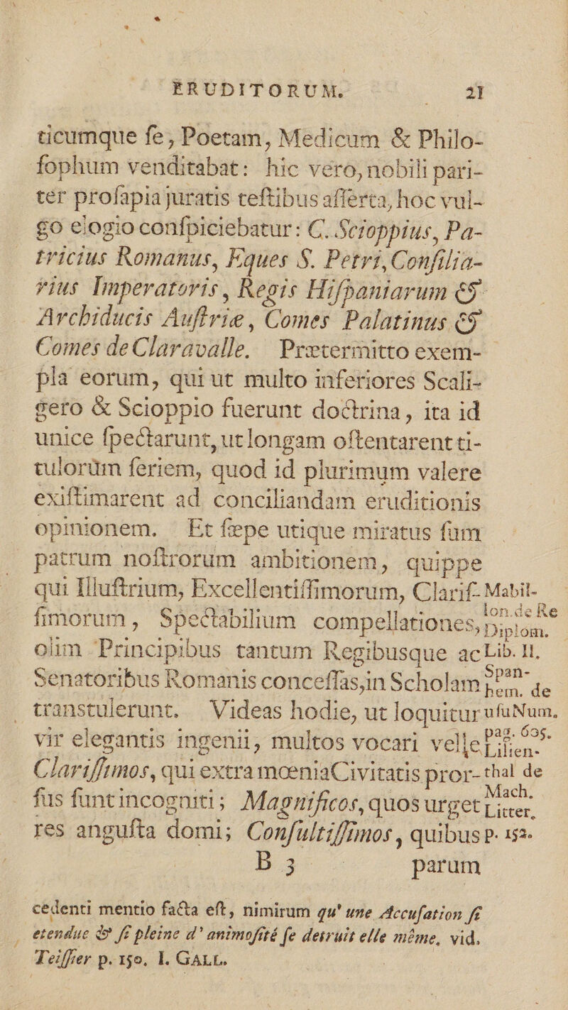 ticumque fe; Poetam, Medicum &amp; Philo- fophum venditabat: hic vero, nobili pari- ter profapiajuratis teftibus afferta, hoc vul- £0 elogio confpiciebatur : C. Seioppius, Pa- tricius Romanus, Eques S. Petrs, Confilia- vius Imperatoris , Regis Hifpaniarum CS Arcbiducis Auffrie , Comes Palatinus c9 Comes de Claravalle. — Preevermitto exem- pla eorum, qui ut multo inferiores Scali- gero &amp; Scioppio fuerunt doctrina, ita id unice fpectarunt, ut longam oftentarent ti- tulorüm feriem, quod id plurimum valere exiftimarent ad conciliandam eruditionis opinionem. Et fepe utique miratus fum patrum noftrorum ambitionem, quippe qui Illuftrium, Excellentiffimorum, Clarif- an fimorum, Spectabilium compellationes, Diplom. | oim Principibus cantum Regibusque acLib. 11. senatoribus Romanis conceffas,in Scholam Une de transtulerunt. — Videas hodie, ut loquitur ufuNum. vir elegantis ingenii, multos vocari velle Pit o Clarifftmos, qui extra moeniaCivitatis pror- ud d fus funt incogniti ; Magnificos, quos urget Lite res angufta domi; Confultt//Dmos , quibus P. 1s2- Dat parum cedenti mentio facta eft, nimirum qu' uze. Accufation f£ . etendue d» f pleine d' animofüté fe deiruit elle méme, vid.