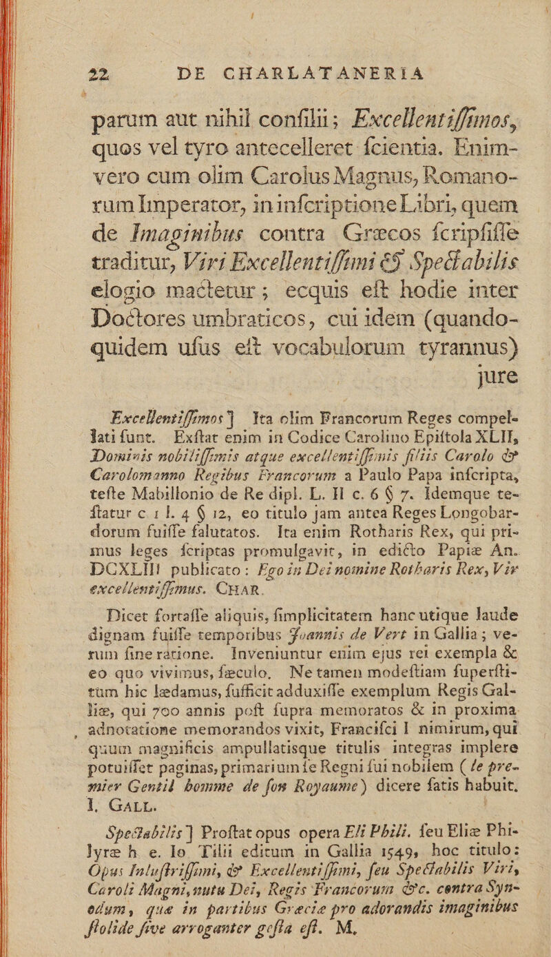 parum aut nihil confilii; Excellent ifftmos, quos vel tyro antecelleret fcientia. Enim- vero cum olim Carolus Magnus, Romano- rum Imperator, ininfcriptione Libri, quem de Imaginibus contra Grecos fcripfiffe traditur, Viri Excellentiffami &amp;9 Spectabilis elogio mactetur; ecquis eft hodie inter Doctores umbraticos, cui idem (quando- quidem ufus eit vocabulorum tyrannus) : jure Excellentifimos] | Yea clim Brancorum Reges compel- latifunt. Exftat enim in Codice Carolino Epiftola XLII, Domivis nobili[[zmis atque excellenti[foinis filiis Carolo d» Carolomanno Regibus Francorum a Paulo Papa infcripta, tefte Mabillonio de Re dipl. L. H c. 6 $ 7. Idemque te- ftatur c 11. 4 $ 12, eo titulo Jam antea Reges Longobar- dorum fuiffe falutatos. Ita enim Rotharis Rex, qui pri- inus leges Íícriptas promulgavit, in. edicto Papie An. DCXLHI! publicato: Fgoig Dei nomine Rotbaris Rex, Vir excellenti/zmus. CHAR. Dicet fortaffe aliquis, fimplicitatem hanc utique laude dignam fuiffe temporibus Soannis de Vert in Gallia; ve- rum fineratione. Inveniuntur enim ejus rei exempla &amp; eo quo vivimus, feculo. Ne tamen modeftiam fuperfti- tum hic ledamus, fufficicadduxiffe exemplum Regis Gal- lie, qui 7o0 annis poft fupra memoratos &amp; in proxima. , adnotatione memorandos vixit, Francifci 1 nimirum, qui. quum magnificis ampullatisque titulis. integras implere potuiffet paginas, primarium fe Regni fui nobilem ( /e pre- mier Gentid bomme de fom Royaume) dicere fatis habuit. 1l. GALL. : ; Spedabilis] Proftat opus opera E/i Pili. feu Elie Pbi- lyre h e. lo. Tilii editum in Gallia 1549, hoc titulo: Opus Iatuftriffani, d? Excellentiffani, feu SpeGabilis Vir, Caroli Magni,uutu Dei, Regis Francorum dc. centra Syn- edum, que in partibus Grecie pro adorandis imaginibus flolide five arroganter gefla eft. M,