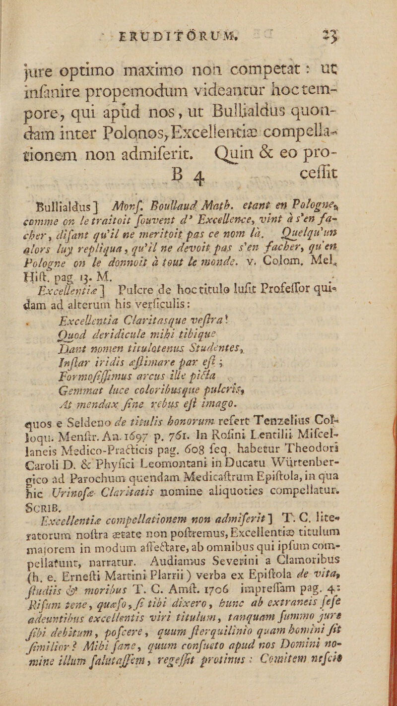 jure optimo maximo non competat: ut infanire propemodum videantur hoctem- pore, qui apüd nos, ut Bullialdus quon- dam inter Polonos, Excellence compelia- tionem non admiferit. Quin &amp; eo pro- 2B 4s ames Sel Bullialdus] AMorf. Boullaud Matb. etant; en Pologues comme on letraitoit fovent d? Excellence, vint à s'en fa- cher , difant qu'il ue meritoit pas ce nom (à, | Quelqu'um alors [uy repliqua, qu'il ne devott pas. s'en facher, qu'en Pologne on le donnoit à tout le monde. v. Colom. Mel, Hift, pag. 13. M. | : Excelleniie| Pulcre de hoctitule lufit Profeffor qui- dam ad alterum his verficulis:  Excelleutia Claritasque veffra! Quod deridicule mibi tibique Jut nomen titulotenus Studentes, In[lar iridis eflimare pax eft ; Fovmofifimus arcus ille picfa. . Gemmat luce coloribusque pulcris At mendax ffe yebus efl imago. quos e Seldeno de tiiulis bonorum refert Tenzelius Col- loqu. Menfir. Aa. 1697 p. 761. ]n Ro£ni Lentilii Mifcel- laneis Medico-Pra&amp;icis pag. 608 feq. habetur Theodori Caroli D. &amp; Phyfici Leomontani in Ducatu Würtenber- gico ad Parochum quendam Medicaftrum Epiftola, in qua hic Urinofe. Claritatis nomine aliquoties compellatur. SCRIBE. | Excellente compellationem mon admiferit). 'T. C. lite« yatorura noftra etate non poftremus, Excellentiz titulum majorem in modum affectare, ab omnibus qui ipfum com- pellatunt, narratur. Audiamus Severini a Clamoribus (h. e. Ernefti Martini Plarrii) verba ex Epiftola de vifa, ftudiis d? moribus 'Y. C. Amft. i706 impreffam pag. 4: Rifum zene , quafo y ff tibi dixero, bunc. ab extraneis fefe adeuntibus excellentis viri titulum, tanquam fummo jure fbi debitum , pofcere, quum flerquilinio quam bomini fit | femilior ? Mibi fane, quum confueto apud nos Domini no- mine illum falutofem vegefet. protinus : Couitem nefcit