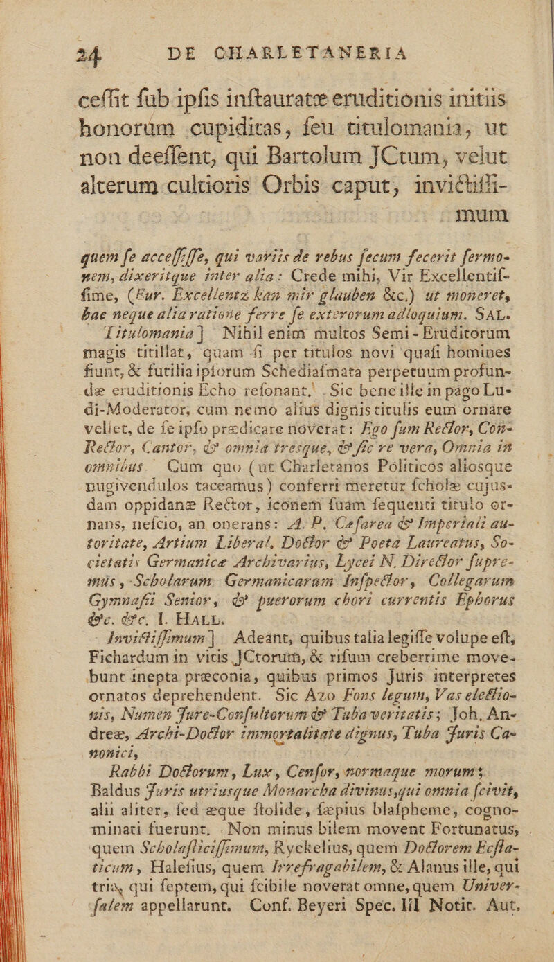 ceffit fub 1pfis inftauratee eruditionis initiis honorum cupiditas, feu titulomania, ut non deeffent, qui Bartolum JCtum, velut alterum cultioris Orbis caput; invictiffz- dT nof mesa quem fe acce[f ffe, qui variis de vebus fecum fecerit fermo- nem, dixeritque inter alia: Crede mihi, Vir Excellentif- fime, (Eur. Excellentz ken mir glauben &amp;c.) ut moneret, Bae neque aliavatione ferre fe exterorum adloguium. SAL. Irulomania] Nibil enim multos Semi - Eruditorum magis titillat, quam fi per titulos novi quafi homines fiunt, &amp; futiliaiptorum Schediafmata perpetuum profun- de eruditionis Echo refonant,. . Sic beneille in págo Lu- di-Moderator, cum nemo alius dignis citulis eum ornare veliet, de fe ipfo predicare noverat: Ego fum Rector, Con- Re&amp;or, Cantor, Q? omnia tresque, d? fc ve wera, Omnia in omnióus. Qum quo (ut Charleranos Politicos aliosque nugivendulos taceamus) conferrt meretur fchole cujus- dam oppidane ReCtor, iconem fuam fequenti titulo er- nans, nefcio, an operans: 24. P. Cefarea d? Impertaii au- toritate, Artium. Libera!. Dotfor d? Poeta Laureatus, So- cietatis Germanice Archivarius, Lycei N. Diretlor fupre- - miis ,-Scholarum. Germanicarum: Infpeclor, Collegarum Gymnafáü Seniov, Q? puerorum cbori currentis Epborus doc. cc, 1. HALv. - dqnvitlif/mum ] | Adeant, quibus talia legiffe volupe eft, Fichardum in vitis JCtorum, &amp; rifum creberrime move- bunt inepta preconia, quibus primos Juris interpretes ornatos deprehendent. Sic Àzo Fons legum, Vas eleffzo- nis, Numen Ture-Confultorum d? Tubaweritatis; Joh. An- drez, zrcbi-Dotfor mmortalitate dignus, Tuba Turis Ca- onici, s Rabbi Do&amp;lorum, Lux, Cenfor, tormaque morums Baldus furis utriusque Monarcba divinus,gui omnia (civit, alii aliter, fed eque ftolide, fepius blafpheme,; cogno- minpati fuerunt, . Non minus bilem movent Fortunatus, . quem Sebolafliciffemum, Ryckelius, quem Do&amp;orem Ecffa- ticum , Halefius, quem /rrefragabilem, &amp; Alanus ille, qui tri, qui feptem, qui fcibile noverat omne, quem Up;ver- falem appellarunt, Conf. Beyeri Spec. lil. Notit. Aut.