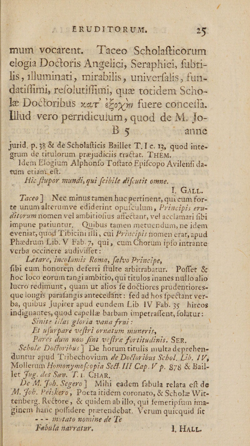 dum mum vocarent. aceo Scholafticorum elogia Doctoris Angelici, Seraphici, fubti- datiffimi, refolutiffimi, qui totidem Scho- ke Doctoribus xe t£ox» fuere conceila. lilud vero perridiculum, quod de M. fo- iier Bags, anne Jurid. p. 38 &amp; de Scholafticis Baillet T. Ic. 13, quod inte- , grum de titulorum prejudiciis tractat. THEM. ldem Elogium Alphonfo T'ottato Epifcopo Avilenfi da- tum etiam. eft. | | — ic flupor mundi, qui feibile difcutit omme. ik L GALL Iaceo] Nec minustamen huc pertinent, qui cum for- te unum alterumve ediderint opuículum, Przzcipis eru- ditorum nomen vel ambitiofius affectant, vel acclamari fibi impune patiuntur, Quibus tamen metuendum, ne idem Phedrum Lib. V Fab.7, qui, cum Chorum ipfo intrante verba occinere audiviffet : Laetare, incolumis Roma, [afvo Principe, fibi eum honcrein deferri ftulte arbitrabatur. | Poffet &amp; hoc loco eorum tangi ambitio, qui titulos inanes nullo alio lucro redimunt, quam ut alios fe doctiores prudentiores- que longis paráfangis antecedánt: fed ad hos fpeCtant ver- ba, quibus Jupiter apud eundem Lib. IV Fab. 3s hircos | indiguantes, quod capelle barbam impetra(Tent, folatur: ómnite illas gloria vana frui: Et ufurpare vefiri ornatum muneris, ; Paves dum uou fent veflre fortitudinis. SER. | Schofe Docfori^us |] De horum titulis multa deprehen- duntur apud T'ribechovium 4e Dodoritbus Schol, Lib. IV, Mollerum Homonymofcopia Set. H1 Cap. V p. 878 &amp; Bail- let jug. des Sav. T.1. CHAR, — De M. Job. Segero] Mihi eadem fabula relata eft de tenberg, Rectore, &amp; quidemabillo, qui femetipfum ima- ginem hanc poffidere pretendebat, Verum quicquid fit ; --- Hutato momune de Te A