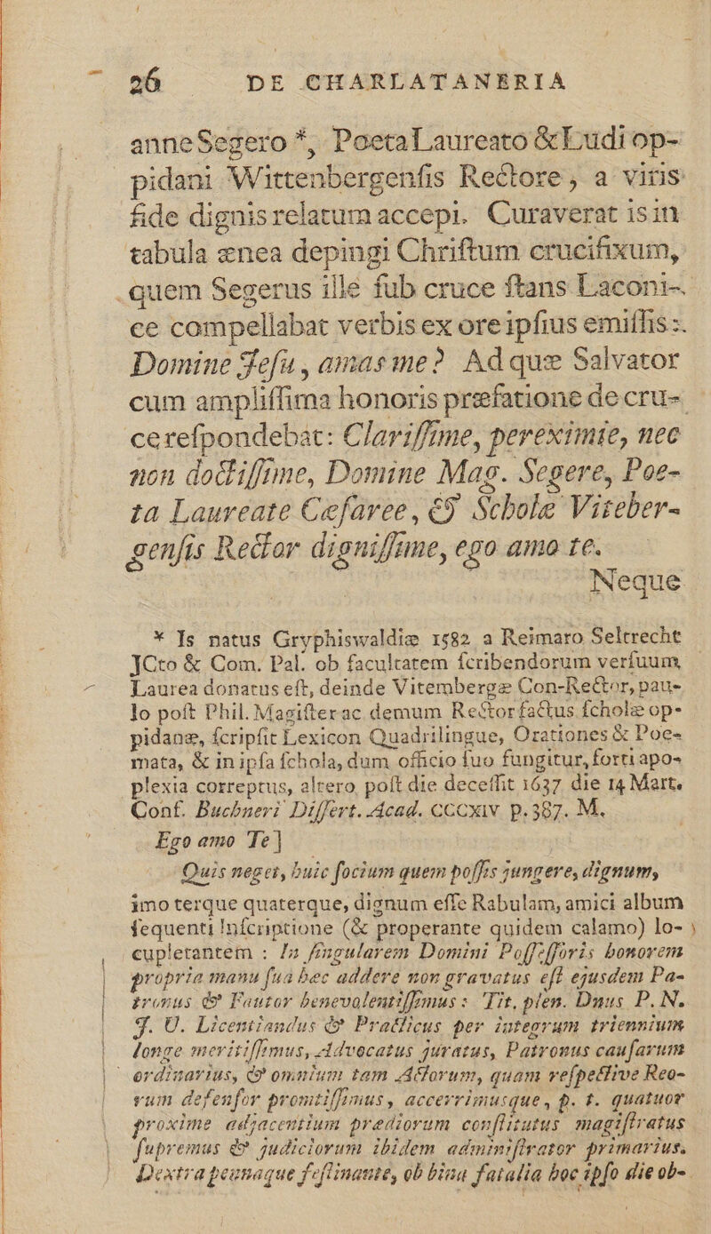 anneSegero *, Poeta Laureato &amp;Ludi op- £&amp;de dignisrelatum accepi. Curaverat isin g | Domine Sefu , amaeme? Ad quz Salvator cerefpondebat: Claviffíme, pereximie, nec non dodif/nne, Domine Mag. Segere, Poe- ta Laureate Cefaree, €9. Scbole Viteber- genfis Redor digniffme, ego amo te. * Is natus Gryphiswaldie 1582 a Reimaro Seltrecht Laurea donatus eft, deinde Vitemberge Con-Rector, pau- lo poft Phil. Magifterac demum Reéctorfactus fcholie op- pidane, fcripfit Lexicon Quadrilingue, Orationes &amp; Poe- mata, &amp; in ipfa fchola, dum officio fuo fungitur, forti apo- Conf. Buchneri Differt. dcad. cCCxww. p. 397. M. Ego amo Te | Quis neget, buic focium quem poffrs jungere, dignum, imo terque quaterque, dignum effe Rabulam, amici album fequenti Infciiptione (&amp; properante quidem calamo) lo- cuplerantem : /z /mgularem Domini Poffefforis bonovem propria manu fua bec addere ton gravatus eff egusdem Pa- ironus &amp; Foutor benevalenttfmus :. 'T?t, plen. Dnus P. N. t * * 1 * H * 3. U. Licentiandus Q*. Pratficus per integrum triennium longe meritiflmus, Advocatus guratus, Patronus caufarum vum defenfor promzil]rmus, accerrimusque, p. t. quatuor 3 » 1X * D * proxime adacentium prediorum con[litutus magt[tratus fupremus &amp; judiciorum ibidem adminiflrator primarius. ÀÀ