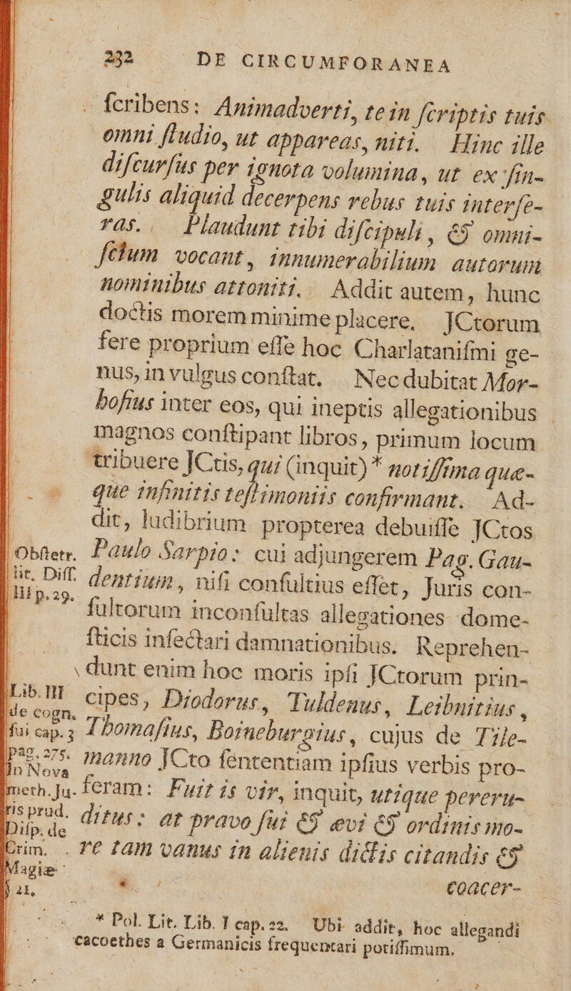 - feribens: Anrmadverti, te in Jeriptis tuis. omni fIudio, ut appareas, niti. — Hinc ille difcurfus per 19nota volumina, ut. ex fin- Ulis aliquid decerpens vebus tuis interfe- rà$... Plaudunt tibi difcipuli , 65 omui- — fehum. vocant, innumerabilium. autorum nominibus attoniti. Addit autem, hunc doctis morem minime placere, JCtorum fere proprium effe hoc. Charlatanifmi ge- nus,invulgus conftat, | Necdubitat Mor- bofius inter eos, qui ineptis allegationibus magnos conftipant libros, primum locum. tribuere JCtis, qu; (inquit) * zorz/fmma que- que tnfmtis M mi confirinant..—. Ad- | dic, ludibrium propterea debuiffe TCtos Oben. Paulo Sarpio: cui adjungerem Pag. Gau- E dentium, nifi confultius effet; Juris con- | .fultorum inconfultas allegationes.dome- fücis infectari damnationibus. Reprehen- l . dunt enim hoc moris ipfi JCtorum prin- jLib.ll cipes, Diodorus, Tuldenus, Leiburtius , Muicap.; ZDomaffins, Borneburgius, cujus de Tile- pan. 2» manno [Cto fententiam ipfius verbis pro- merh.Ju. feram: Fury ig Uf7, inquit, utique perertu- Dr. ditus: at npravo fur 69 evi &amp;3 ordimir no- Drm. . T£ £m vanus in alienis didis citandis e5 Magie ' Es Coacer- E x bà Lit. Dtb. Keip:sà OF additi Noe allegandi cacoetbes a Germanicis frequermari potifhmum. |