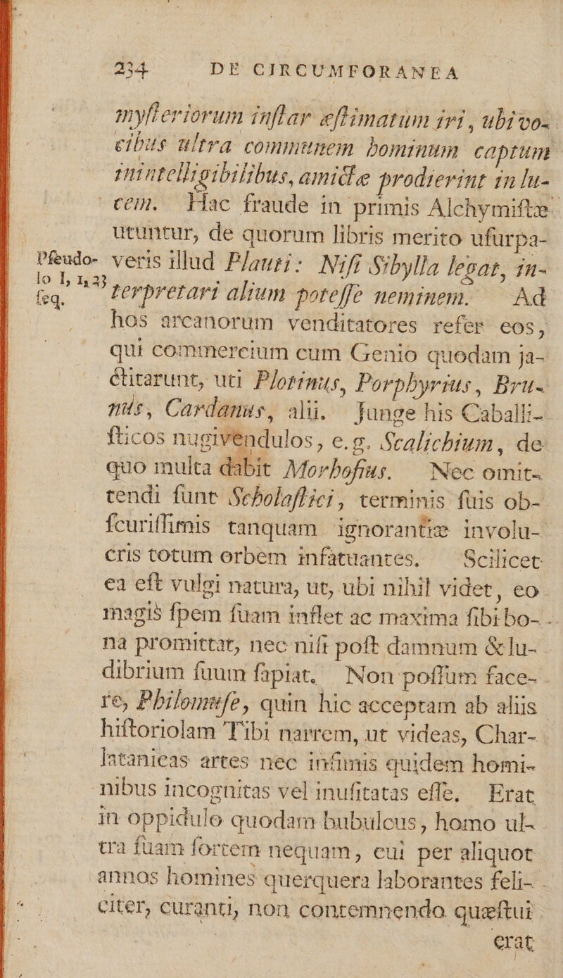 myfteriorum inflar. eftimatum iri , ubivos. eibis ultra communem bominum captum. n ntellteibilibus, amidie prodierint in lu- COH. Hac fraude in primis Alchymifte E utuntur, de quorum libris merito ufürpa- : densa veris illud P/auri: Nifi Sibylla legat, 1n- m — terpretari alium poreffe neminem. — Ad hos arcanorum venditatores refer eos à qui commercium cum Genio quodam ja- éütarunt, uti. P/orimus, Porpbyrius, Bru- ms, Cardanus, ali. Junge his Caballi-- fticos nugivendulos, e.g. Scalichium, de quo multa dabit Morbofius, — Nec omit. tendi funt Sebolaflici, terminis fuis ob- fcuriffimis tanquam ignorante involu- cris totum orbem infatuantes. ^— Scilicet ea eft vulgi natura, ut, ubi nihil videt, eo. magis fpem fuam inflet ac maxima fibi bo- . na promittat, nec nift poft damnum &amp;lu- dibrium fuum fapiat, Non poffum face- re, Pbilomufe, quin hic acceptam ab aliis hiftoriolam Tibi narrem, ut videas, Char- Iatanieas artes nec infimis quidem homi- nibus incognitas vel inufitatas effe, — Erat in oppidulo quodam bubulcus, homo ul- cra fuam fortem nequam, eui. per aliquot annos homines querquera laborantes feli- - citer, curanti, non conremnenda quzftui / erat