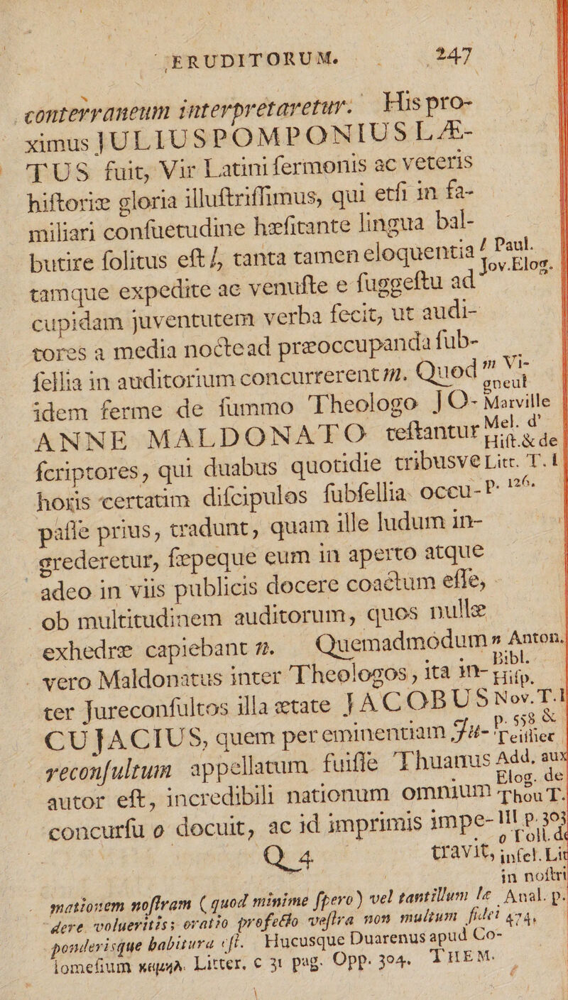 conterraneum interpretaretur. His pro- ximus ULIUSPOMPONIUS L&amp;- TUS fuit, Vir Latini fermonis ac veteris hiftoriz gloria illuftriffimus, qui etfi in fa- miliari confuetudine hefitante lingua bal- butire folitus eft/, tanta tamen eloquentia : sd tamque expedite ac venufte e fuggeftu ad MI cupidam juventutem verba fecit, ut audi- rores a media noctead przoccupanda fub- fellia in auditorium concurrerent n. Quod? Mo | idem ferme de fummo Theologo JO- Marville | ANNE MALDONATO teftantur MA d. fcriptores, qui duabus quotidie tribusve Lit. T.1| hors certatim difcipulos fubfellia. oceu- P n6 paifle prius, tradunt, quam ille ludum in- | grederetur, fiepeque eum in aperto atque d adeo in viis publicis docere coactum efle, ^ ob multitudinem auditorum, quos nulle | exhedre capiebantz. | Quemadmodum» A»ten. 5 43 e. . . .ae€ autor eft, incredibili nanronum. omnium Thou T. concurfu o docuit, ac id imprimis 1mpe- IT P.308 : ; 4 . 0 oil. dé Q 4. uravit, infel. Lit ó | : | in noftri mationem nofiram ( quod minime fpero) vel tantillum le. ual. p. - dere. volueritis: oratio profetlo ve[tra non multum. fidel go4, ponderisque babitura efl. Hucusque Duarenus apud Co- iomefium x«pA. Litter, c 31 pag. Opp. 394 THEM. . |