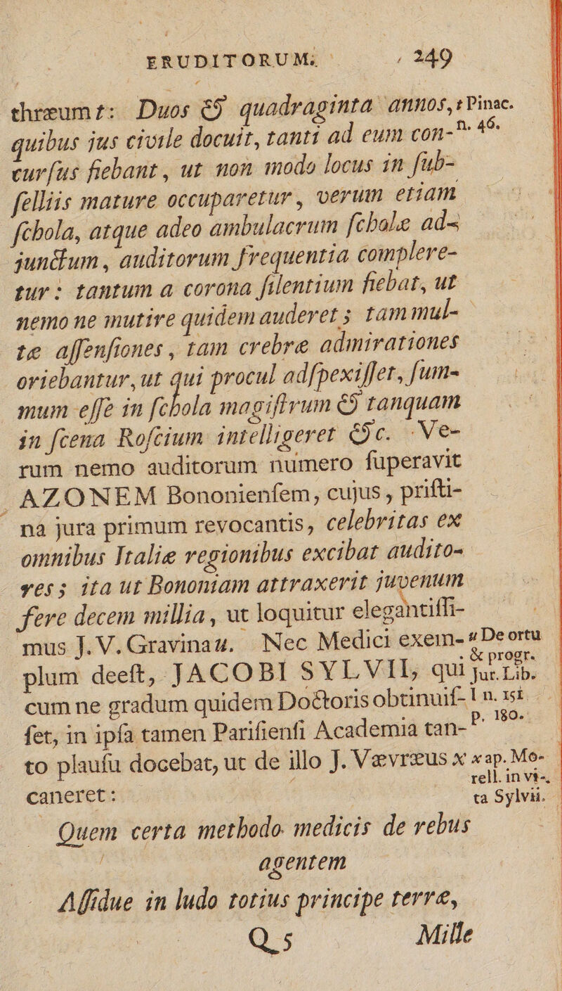 threum:: Duos &amp;9 quadraginta annos, :Pinac. quibus jus civile docuit, tanti ad eum con-^ 45 curfus fiebant , ut. mon modo locus 1n fub- felliis mature occuparetur , verum etiam fcbola, atque adeo ambulacrum fcbale ad^ jun&amp;lum , auditorum frequentia complere- rur: tantum a corona filentium fiebat, ut nemo ne mutire quidem auderet 5 tam mul- | te ajfenfiones , tam crebre admirationes oriebantur, ut $ procul ad[pexiffer, [um- mum effe in [cbola magiftrum ej tanquam in fcena. Rofcium intelligeret é9c. .Ve- rum nemo auditorum numero fuüperavit j AZONEM Bononienfem, cujus , pufti- na jura primum revocantis, celebritas ex omnibus Italie regionibus excibat audito- ves; ita ut Bononiam attraxerit juvenum fere decem millia , wx loquitur elegantiffi- j mus J. V. Gravina 4. —. Nec Medici exem- «De ortu plum deeft, JACOBI SYLVIL qui I cum ne gradum quidem Doctoris obtinuif- Ln. 15£ fet, in ipfa tamen Parifienfi Academia tan-P ^ to plaufu docebat, ut de illo J. Vevrzus x xap. Mo- caneret : rell. in vi, z ta Sylvii. — — Quem certa metbodo. medicis de rebus : agentem Alfidue in ludo totius principe terre, Q5 Mille