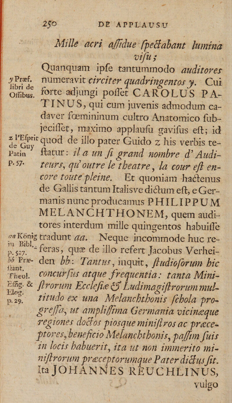 i55. DÉ APPLAUSU Mille acri. affdue-fpedlabant: lumina s vp s x Quanquam ipfe tantummodo | auditorer | yPref, numeravit circiter quadringentos y... Cui Oiibu, forte adjungi poflet CAROLUS P A- TINUS, qui cum juvenis admodum ca- daver faemininum cultro Anatomico füb- | Jeciffet, maximo applaufu gavifus eft; id. [4 IPirrit quod de illo pater Guido z his verbis te- Puuus ftatur: 7/2 un fi grand mombre d' Audi- PP — reurs, qu'outre le theatre, la cour eff en- core toute pleine. —. Ec quoniam hactenus de Gallis tantum Italisve dictum eft, eGer- manis nunc producamus PHILIPPUM MELANCHTHONEM, quem audi- tores interdum mille quingentos habuiffe ««Konig tradunt gg. Neque incommode huc re- E 2 feras, quz de illo refert Jacobus Verhei- 5 Pre- den bb: Tante, quic, ffudioforum bic cPheo COMCUF[Us atque frequentia: tanta Mini- EHe firorum Ecclefie 69 Ludimagiftrorum mul- p ndo ex una. Melanchbtbonis: febola pro- | &amp;reffay ut amphifrma Germania vicineque regiones doctor piosque miniflos ac prece- ptores, beneficio Melancbtbonis, pafftm fuis 1n locis babuerit, ita ut non immerito mi- niflrorun preceptorumque Pater dictus fit. ita JOHANNES REUCHLINUS, SM $ vulgo Li et