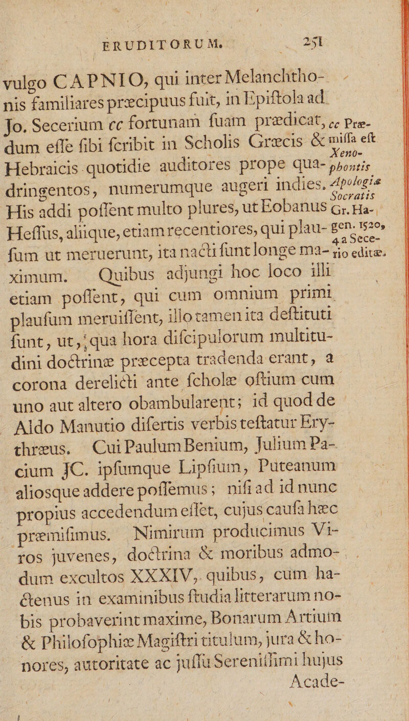 vulgo C APNIO, qui inter Melanchtho- . nis familiares pr:ecipuus fuit, in Epiftola ad. jo. Secerium cc fortunam fuam predicat, ; pre. dum effe fibi fcribit in Scholis Grecis &amp; miffa eft Hebraicis quotidie auditores prope qua- Hes dringentos, numerumque augeri indies. 4p^/ei« . . - 0cV atiis His addi poffent multo plures, ut Eobanus c; Ha-. Heffus, aliique, etiam recentiores, qui plau- gen. 1526» füm ut meruerunt, ita nactüfunt longe ma- brat ximum. — Quibus adjungi hoc loco ili etiam poffent, qui cum omnium primi. plaufum meruiffent, illo tamen ita deftituti funt, ut, ;qua hora difcipulorum multitu- dini doctrine precepta tradenda erant, a corona derelicti ante fchole oftium cum uno aut altero obambularent; id quod de Aldo Manutio difertis verbis teftatur Ery- threus. CuiPaulum Benium, fulium Pa- cium JC. ipfumque Lipfium, Puteanum aliosque addere poffemus; nifiad id nunc propius accedendum effet, cujus caufa hec » premifimus. Nimirum producimus Vi- ros juvenes, doctrina &amp; moribus admo- . . dum excultos XXXIV, quibus, cum ha- &amp;enus in examinibus ftudia litterarum no- bis probaverint maxime, Bonarum Artium &amp; Philofophi: Magiftri titulum, jura &amp; ho- pores, autoritate ac juffu Serenitfimi hujus m Acade- h. I