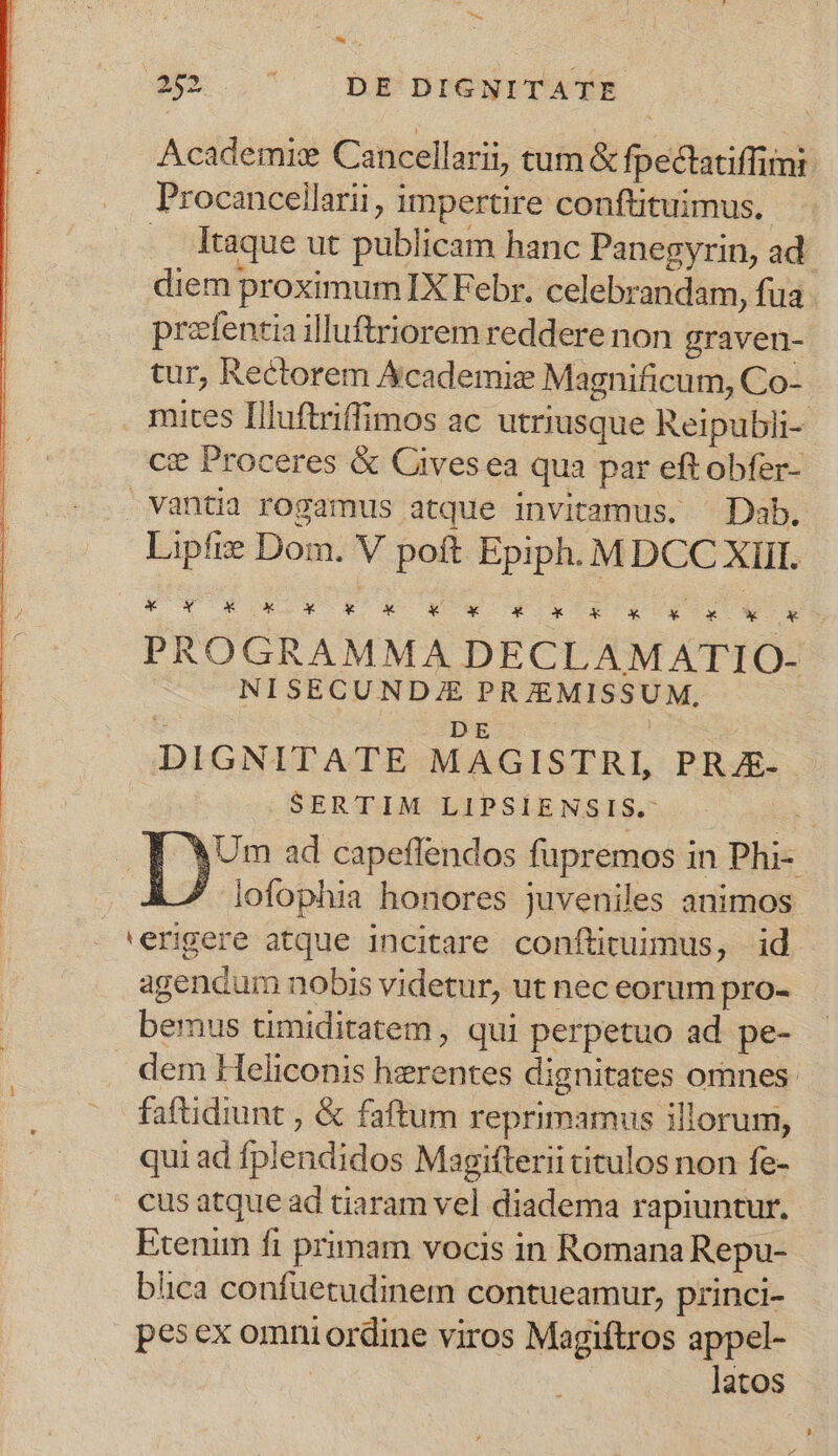 ioc * s, 452 ... bgnrewrraATR Academic Cancellarii, tum &amp; fpectatiffimi Procancellarii, impertire conftituimus., .. Itaque ut publicam hanc Panegyrin, ad diem proximum IX Febr. celebrandam, fua prefentia illuftriorem reddere non graven- tur, Rectorem Academie Magnificum, Co- mites Illuftriffimos ac utriusque Reipubli- ce Proceres &amp; Cives ea qua par eft obfer- vantia rogamus atque invitamus. ^Dab. Lipfte Dom. V poft Epiph. MDCC XIII. UPS XU. £x. X - 4*4. X 4.4 X PROGRAMMA DECLAMATIO- NISECUNDZE PRJEMISSUM. DE i : DIGNITATE MAGISTRI, PRJE- SERTIM LIPSIENSIS.- T Um ad capeflendos fupremos in Phi- lofophia honores juveniles animos 'erigere atque incitare conftirummus, id agendum nobis videtur, ut nec eorum pro- bemus timiditatem , qui perpetuo ad pe- dem Heliconis herentes dignitates ornnes. faftidiunt , &amp; faftum reprimamus illorum, qui ad fplendidos Magitterii titulos non fe- cus atque ad tiaram vel diadema rapiuntur, Exenim fi primam vocis in Romana Repu- blica confuetudinem contueamur, princi- pes ex omni ordine viros Magiftros appel- | latos