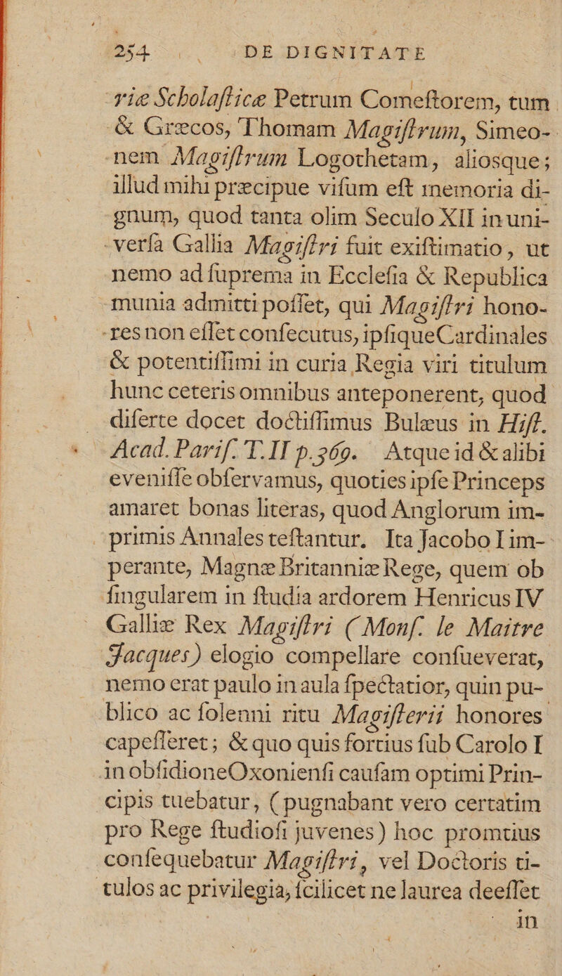 ie Scholaflice Petrum Comeftorem, tum. .&amp; Grecos, Thomam Magiflrum, Simeo-- nem Magifirum Logothetam, aliosque; illud mihi precipue vifum eft mnemoria di- gnum, quod tanta olim Seculo XII in uni- -verfa Gallia Magif/ri fait exiftimatio, ut nemo ad fuprema in Ecclefia &amp; Republica munia admitti poffet, qui Magiffri hono- resnon effet confecutus, ipfiqueCardinales &amp; potentiffimi in curia Regia viri titulum hunc ceteris omnibus anteponerent, quod. diferte docet doctiffimus Buleus in Hif. Acad. Parif. T.II p.269. ^ Atque id &amp; alibi evenifle obfervamus, quoties ipfe Princeps amaret bonas literas, quod Anglorum im- primis Annalesteftantur,. Ita Jacobo Lim-- perante, Magn Britannis Rege, quem ob fingularem in ftudia ardorem Henricus IV Galle Rex Magiflri ( Monf. le Maitre Jacques) elogio compellare confueverat, nemo erat paulo in aula fpectatior, quin pu-. blico ac folenni ritu Magiflerii honores capefleret ; &amp; quo quis fortius fub Carolo I inobfidioneOxonienfi caufam optimi Prin- cipis tuebatur, ( pugnabant vero certatim pro Rege ftudiofi juvenes) hoc promtius confequebatur Magiflri, vel Doctoris ti- tulos ac privilegia, fcilicet ne laurea deeffet NC . dn