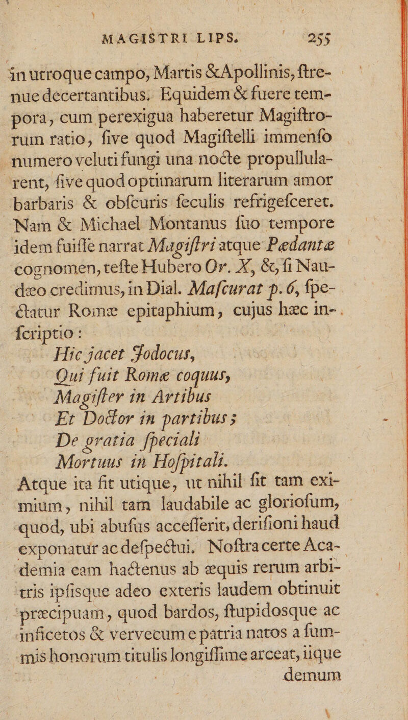 MAGISTRI LIPS, ^^ fngg inutroque campo, Martis &amp;Apollinis,ftre- nue decertantibus. Equidem &amp; fuere tem- pora, cum perexigua haberetur Magiftro- rum ratio, five quod Magiftelli immenfo . mumero veluti fungi una nocte propullula- gent, five quod optimarum literarum amor barbaris &amp; obfcuris feculis refrigefceret. Nam &amp; Michael Montanus fuo tempore jdem fuiffe narrat Mapiffri atque Pedante cognomen, tefte Hubero Or. X, &amp;, fi Nau- deo credimus, in Dial. Mafcurat p. 6, fpe- &amp;atur Rome epitaphium, cujus hac in- . Ícriptio : | E Hic jacet Jodocus, Qui fuit Rome coquus, Mapifler in Artibus Er Dolor in partibus; De gratia fpeciali — Mortuus in Hofpitali. Atque ita fit utique, ut nihil fit tam exi- mium, nihil tam laudabile ac gloriofum, : «quod, ubi abufus accefferit, derifioni haud exponatur ac defpectui. Noftracerte Aca-. 'demia eam hactenus ab equis rerum arbi- tris ipfisque adeo exteris laudem obtinuit precipuam, quod bardos, ftupidosque ac 4nficetos &amp; vervecum e patria natos a fum- amis honorum titulis longiffime arceat, iique | M demum