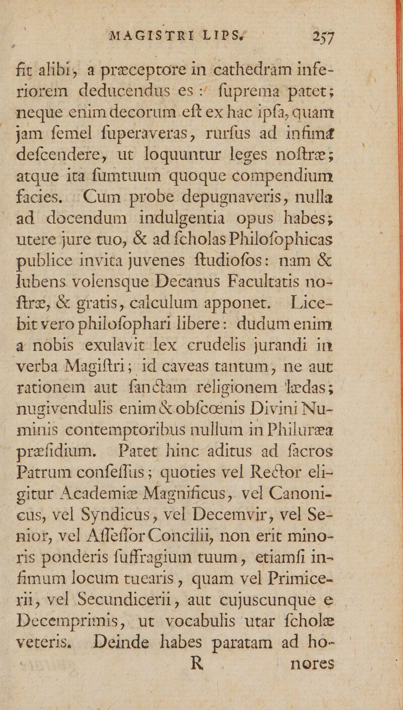 fit alibi, a praeceptore in cathedram infe- riorem deducendus es:' fuprema patet; neque enim decorum eft ex hac ipfa, quam jam femel fuperaveras, rurfus ad infimd defcendere, ut loquuntur leges noftre; atque ita fumtuum quoque compendium facies. |. Cum probe depugnaveris, nulla .ad docendum indulgentia opus habes; utere jure tuo, &amp; ad fcholas Philofophicas publice invita juvenes ftudiofos: nam &amp; lubens volensque Decanus Facultatis no- ftre, &amp; gratis, calculum apponet. | Lice- bit vero philofophari libere: dudum enim a nobis exulavit lex crudelis jurandi in verba Magiftri; id caveas tantum, ne aut rationem aut fanctam religionem Tedas; nugivendulis enim &amp; obfceenis Divini Nu- minis contemptoribus nullum in Philurza ^ praefidium. — Patet hinc aditus ad facros Patrum confeffus ; quoties vel Rector eli- gitur Academiz Magnificus, vel Canoni- cus, vel Syndicus, vel Decemvir, vel Se- nior, vel Affetlor Concilii, non erit mino- ris ponderis fuffragium tuum, etiamfi 1n- fimum locum tuearis , quam vel Primice- rj, vel Secundicerii, aut cujuscunque e Decemprimis, ut vocabulis utar fchole veteris, Deinde habes paratam ad ho- | R nores