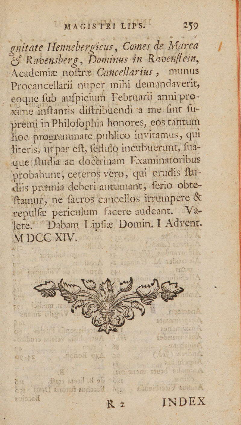 gnitate Hennebergicus, Comes de Marca &amp;9 Ravensberg , Domrmus dn Ravenflein, -Academie noftre Cancellarius , munus Procancellarii nuper mihi demandaverit, . eoque fub aufpicium Februarii anni pro- xime anftantis diftribuendi-a me fint. fu- premi in Philofophia honores, eos tantum hoc programmate publico invitamus, qui literis, utpar eft, fedulo incubuerunt fua- que ftudia ac docrinam Examinatoribus | ptobabunt; ceteros vero, qui crudis ftu- diis przmia deberi autumant, ferio obte- ftamur, ne facros cancellos irrümpere &amp; xepulfe periculum facere audeant. | Va- lete- Dabam Lipfie Domin, I Advent. MDGCC-XIV. - xb. nc HM jf Ml