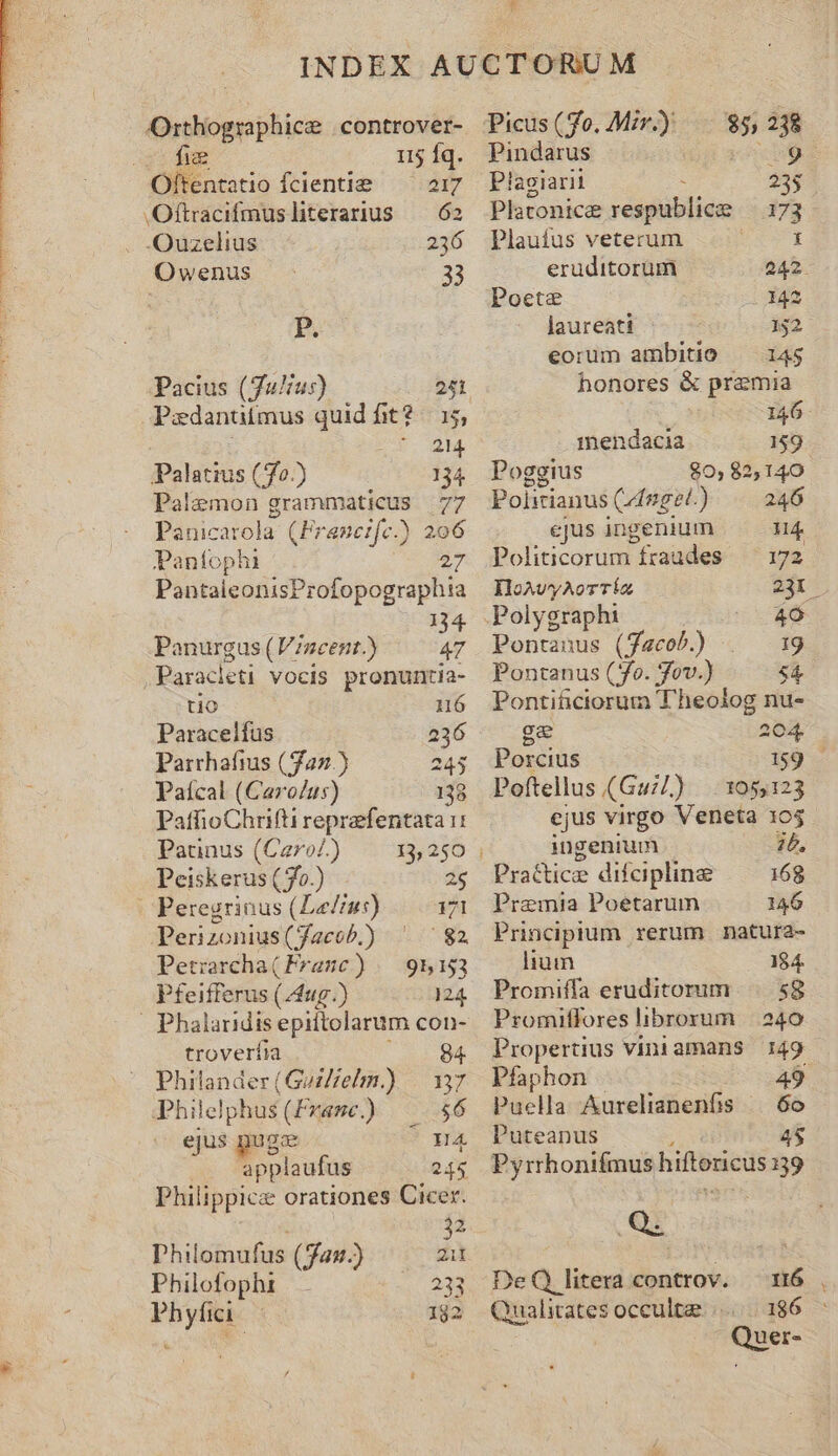 * ? Orthographice |controver- fiee 115 Íq. Oftentatio fcientie — 217 JOftracifmusliterarius — 62 -Ouzelius 236 Owenus - 33 P. Pacius (Julius) 251 Paedantitmus quid fit? 15; ou iH. Palatius (/fo.) 134 Palemon grammaticus 77 Panicatola (Framcife.) 206 Panfophi 27 PantaleonisProfopographia . 134 Ponurgus (Vzncent.) 47 Paracleti vocis pronuntia- tio 16 Paracelfus 236 Parrhafius (322) 245 Paícal (Carolus) 138 PatfioChrifti reprefentata 1: Paunus (Car»o/.) 13, 250 Peiskerus ( o.) 25 Peregrinus (LeZiu:) 171 Perizonius (facob.) ' ^82 Petrarcha( Franc) /— 95153 Pfeifferus (24ug.) 124 troverfia 84 Philander(GozZelm.) | 137 Philelphus(Fxame.)) — $6 ejus pug I4 applaufus 245 Philippice orationes Cicer. 2 Philomufus (au.) da Philofophi 233 Phyfii. — 182 Picus (fo. Mir.) i 238 Pindarus xb9ks Plagiarii 235 Platonicee respublice 173 Plauífus veterum X eruditorum 242. Poete i42 laureati 132 eorum ambitio — 145 honores &amp; praemia 146. mendacia 159 Poggius $0, 82,140 Politianus Cngel. ) 246 ejus ingenium Hg Politicorum fzaudes 172 IHoAvyAorTíz 231. Polygraphi I Pontanus (Jacob) . 19 Pontanus (S. jov.) 54 Ponti&amp;ciorum T'heolog nu- Porcius Poftellus (Guil) xu E ejus virgo Veneta 105 | ingenium 26, Practice difcipline 168 Premia Poetarum 146 Principium rerum natura- lium 184. Promiffa eruditorum |. .58 Promiffores brorum | .o40 Propertius viniamans 149 Pfaphon Puella Aurelianenfis — 6o Puteanus 4 Pyrrhonifmus hiftoricus 139 (Q. DeQ litera controv. 116 Qu ualitates occulte |... 186 Quer-