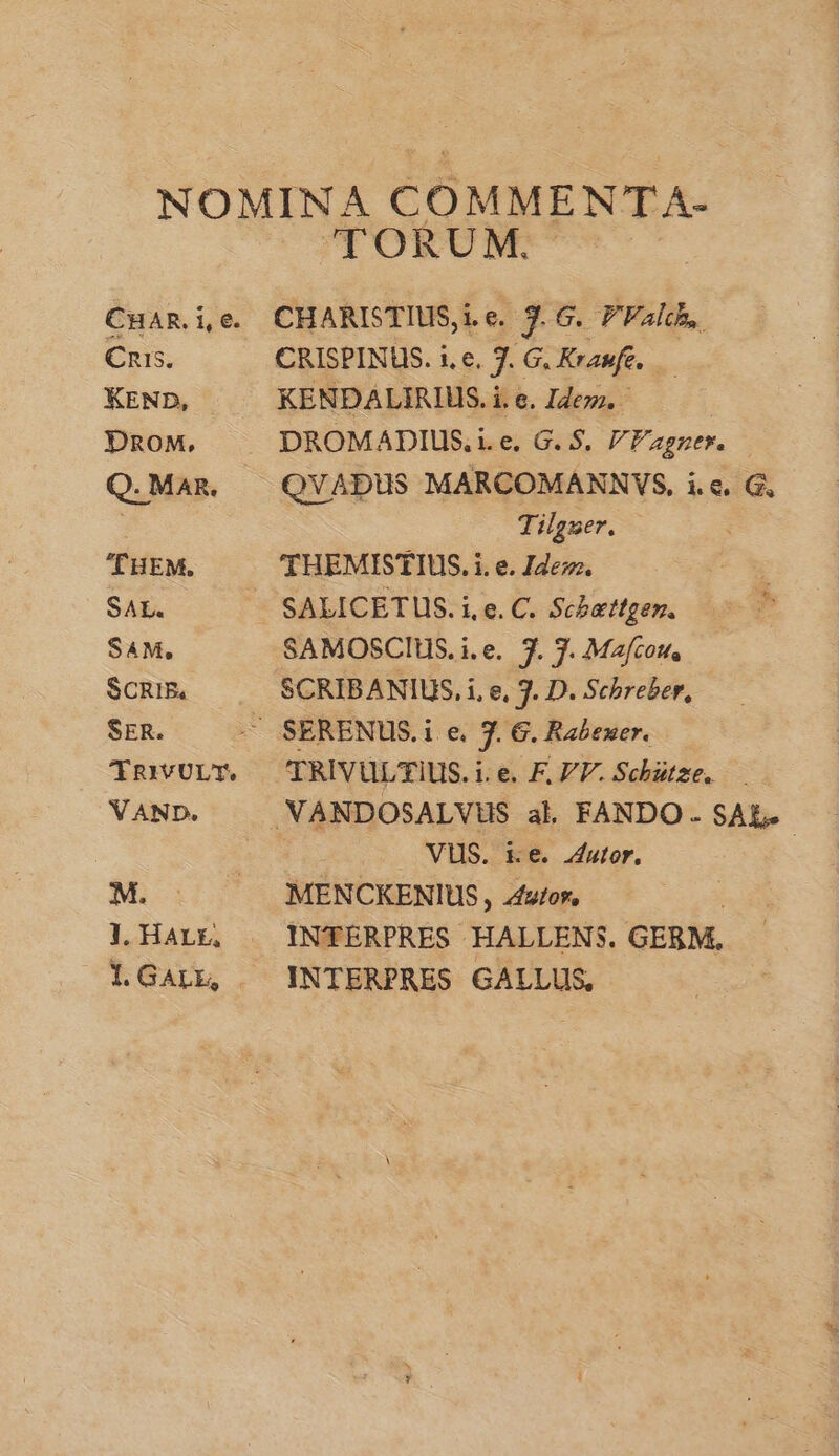 Cnis5. KEND, . DROM, Q. MAR. THEM, SAL. SAM, SCRIBE, SER. CT RIVULT. VAND. M. J. HALE, 1. GALE, TORUM. CHARISTIUS, i.e. 7. G. PFalch, CRISPINUS. i, e, J. G, Kraufe, | KENDALIRIUS. i. e. Idezz. DROMADIUS, i.e. G. $. Fagner. QVADUS MARCOMANNVS, i.e. G, Tilzuer. THEMISTIUS. i. e. Ide. SAMOSCIUS. i.e. 7. J. Mafzou, SCRIBANIUS, i, e, 3. D. Schreber, TRIVULTIUS. i. e. F. VV. Schütze. MES. E€ utor. MENCKENIUS , utor, INTERPRES HALLENS. GERM, INTERPRES GALLUS,