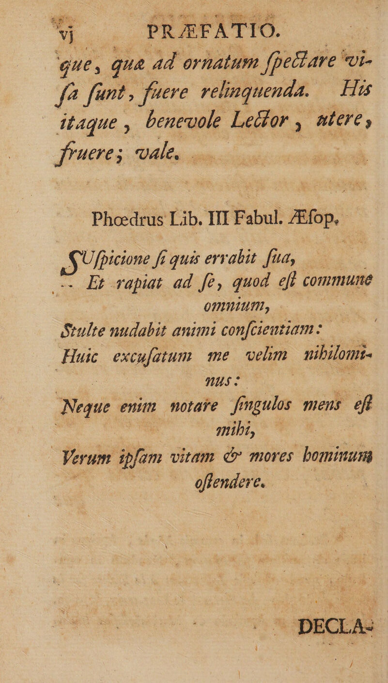 Lun CS que, : qua P ornatum fpe&amp;are vi- f? fant, fuere relinquenda. His itaque , beneuole Lecfor , stet, fractus, vale, Phcedrus Lib. III Fabul. ZEfop,- [i e fé quis errabit fua, — Er rapiat ad [e, quod efl commune omnium, Seulte nudabit animi con[cieutiam : Huic excufatum me gem nibilumi- | nus s Neque enim motae fengulos mens E mibt, — | Verum ipfam vitam &amp; mores bominum em &amp; DECLA- LT