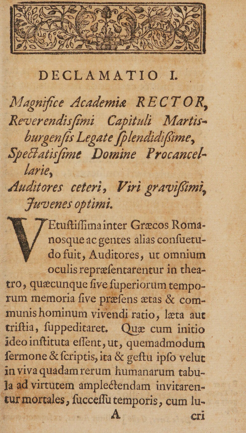 Magnifice Academie RECTOR, Reverendisfemi | Capitul Martis- burgenfis Legate [plendidifime, Spectatismut Douine Procancel- larie, Auditores ceteri, Fir Er AUI A Juvenes Optimi. Etuftiffimainter Graecos Roma- nosque ac gentes alias confuetu- do fuit, Auditores, ut omnium j -oculis reprefentatentur i in thea- tro, quecunque fi iredinetiainuiqbe- rum memoria five p pre refens &amp;tas &amp; com- munis hominum vivendi ratio, lzta aut triftia, fuppeditaret, Quz cum initio ideo inftituta effent, ut, quemadmodum - fermone &amp; fcriptis, ita &amp; geftu ipfo velut in! yiva quadam rerum humanarum tabu- i ad virtutem amplectendam invitaren- [: mortales ; fucceffü cemporis, cum lu- | A cri