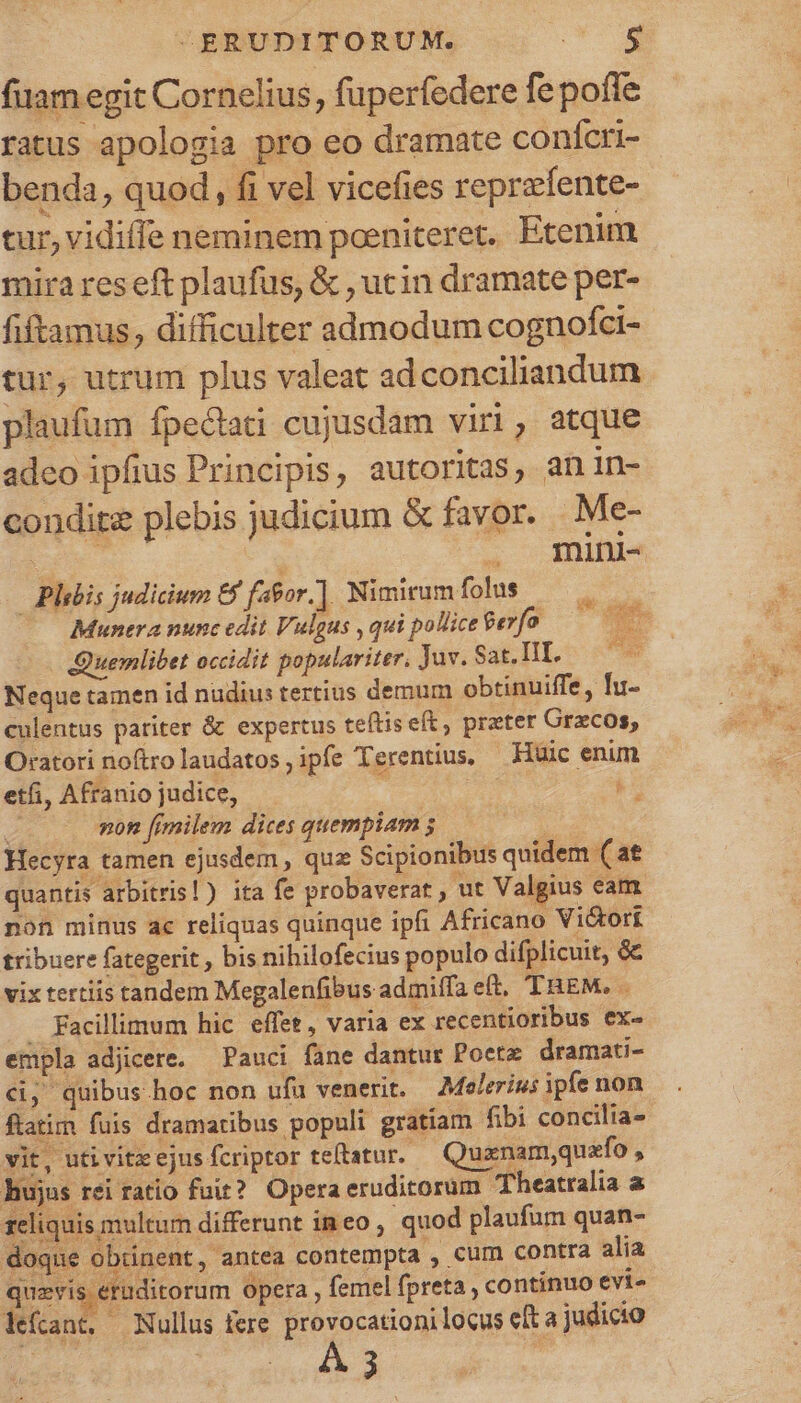 fiam egit Cornelius, fuperfedere fe pofíe ratus apologia pro eo dramate confcri- benda, quod, fi vel vicefies reprzíente- tur, vidiffe neminem poeniteret. Etenim mira reseft plaufus, &amp; , ucin dramate per- fiftamus, difficulter admodum cognofci- tur, utrum plus valeat adconciliandum plaufüm fpectati cujusdam viri, atque adeo ipfius Principis, autoritas, an in- condite plebis judicium &amp; favor. - Me- Sx ' . mini- - Plebis judicium 8$ fagor.]. Nimirumfolus —. — Munera nunc edit Vulgus , qui pollice $efo Quemlibet occidit populariter, Jav. Sat. III. Neque tamen id nudius tertius demum obtinuiffe, fu- culentus pariter &amp; expertus teftis eft, preter Grzcos, Oratori noftrolaudatos,ipfe Terentius, — Huic enim etfi, Afranio judice, | 2 non [fimilem dices quempiam 5 Ge Hecyra tamen ejusdem , qux Scipionibus quidem ( at quantis arbitris!) ita fe probaverat , ut Valgius eam non minus ac reliquas quinque ipfi Africano Vidtori tribuere fategerit , bis nihilofecius populo difplicuit, &amp; vix tertiis tandem Megalenfibus admiffa et. THEM. . . Facillimum hic. effet, varia ex recentioribus ex. empla adjicere. — Pauci fane dantur Poetz dramati- &amp;, quibus hoc non ufu venerit. Moelerius ipfe non ftatim fuis dramatibus populi gratiam fibi concilia» vit, uti vitx ejus fcriptor teftatur. Quanam,quafo , hujus rei ratio fuit? Opera eruditorum. Theatralia a liquis multum differunt im eo , quod plaufum quan- doque obtinent, antea contempta , cum contra alia quzvis eruditorum Opera , femel fpreta , continuo evi- lefcant, Nullus fere. provocationi locus eft a judicio