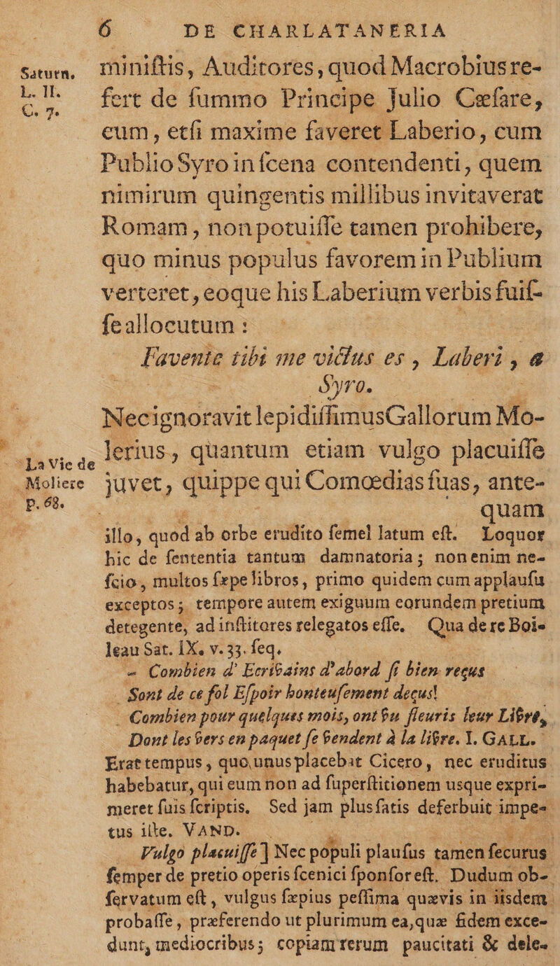 Saturn, L. II. C. 7. p.68. 6 DE CHARLATANERIA miniftis, Auditores, quod Macrobiusre- fert de fummo Principe Julio Cefare, cum , etfi maxime faveret Laberio, cum PublioSyroinfcena contendenti, quem nimirum quingentis millibus invitaverat Romam, nonpotuifle tamen prohibere, quo minus populus favoremin Publium verteret, eoque his Laberium verbis fuit- feallocutum : Favenie ubi me vidus es , Laberi , 4 yro. Necignoravit lepidiffumusGallorum Ms. lerius, quantum etiam vulgo placuiífe c VAR. ! | quam illo, quod ab orbe erudito femel latum eft. Loquor hic de fententia tantum damnatoria; nonenim ne- fcio, multos fxpe libros, primo quidem cum applaufu exceptos; tempore autem exiguum eorundem pretium detegente, ad inflitores relegatos effe, Qua de re Boie leau Sat. 1X. v. 33. feq. » Combien d' EcríGains d'abord. fi bien reque Sont de ce fol Efpoir bonteufement decus! . Combien pour quelques mois, ont $u fíeuris leur Libre, Dont les $ers em paquet fe &amp;endent à la li$re. Y. GALL. Erat tempus , quo, unus placebit Cicero, nec eruditus habebatur, qui eum non ad füperítitionem usque expri- meret fuisfcriptis, Sed j jam plusfatis deferbuit i iinpes tus ille. VAND. A Vulgo plecuiff'] Nec populi plaufus tamen DUE femper de pretio operis fcenici fponfore(t, Dudum ob- fervatum cft , vulgus fzpius peffima quavis in isdem. probaffe , vExferenido ut plurimum ea,qua &amp;dem exce-- dunt, mediocribus; copiam rerum paucitati &amp; dele.