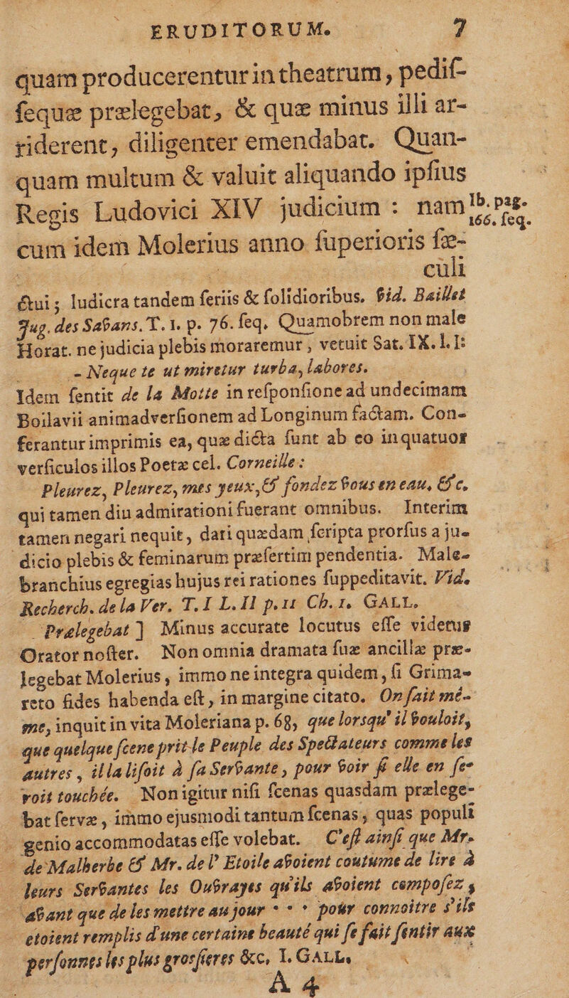 se quam producerenturin theatrum, pedif- feque przlegebat, &amp; que minus jll1 ar- riderent, diligenter emendabat. Quan- quam multum &amp; valuit aliquando ipfius Regis Ludovici XIV judicium : nam m. E cum idem Molerius anno fuperioris fz- ju | 2e. culi ui ; ludicra tandem feriis &amp; folidioribus, $i. Baillet Jug. des Sapans. T. 1. p. 76. feq. Quamobrem non male Horat. ne judicia plebis moraremur , vetuit Sat. IX. lI: ,- Neque te ut miretur turba, labores. Idem fentit de [a Motte in refponfione ad undecimam Boilavii animadverfionem ad Longinum factam. Con- férantur imprimis ea, que dicta funt ab eo inquatuos verficulos illos Poetz cel. Corzeie: ts Pleurez, Pleurez, mts geux,&amp; fondez ous en eau, &amp;fc, qui tamen diu admirationifuerant omnibus. Interim tamen negari nequit , dari quxdam feripta prorfus a ju« dicio plebis &amp; feminarum prafertim pendentia. Male- branchius egregias hujus rei rationes fuppeditavit. Vid. Recherch. de la Ver. T.I L. Il p.11 Ch. 1, GALL, Pralegebat ] Minus accurate locutus effe videtug Orator nofter. Nonomnia dramata fuz ancillz prz- Jegebat Molerius , immo ne integra quidem, fi Grima- reto fides habenda et, in margine citato. 0 fait mé- ge, inquit in vita Moleriana p. 68, que lorsqu' il ouloit, que quelque feene prit le Peuple des Spec ateurs comme les autres , illalifoit à fa Serbante , pour 9oir f elle en fe voit toucbée. | Nonigitur nifi fcenas quasdam przlege-- bat fervz , immo ejusmodi tantum fcenas, quas populi i genio accommodatas effe volebat. — C'eff ainfi que Mr. de Malberbe € Mr. de I Etoile aoient coutume de lire à — deurs. Sergantes. les. Oubrayes quils agoient cempofez - tant que de les mettre au jour * * * potir connoitre 5s - etoient remplis d'une certaint beauté qui [e fait fentir aux perfounts es plus grosjierts pede GALL, po Ww