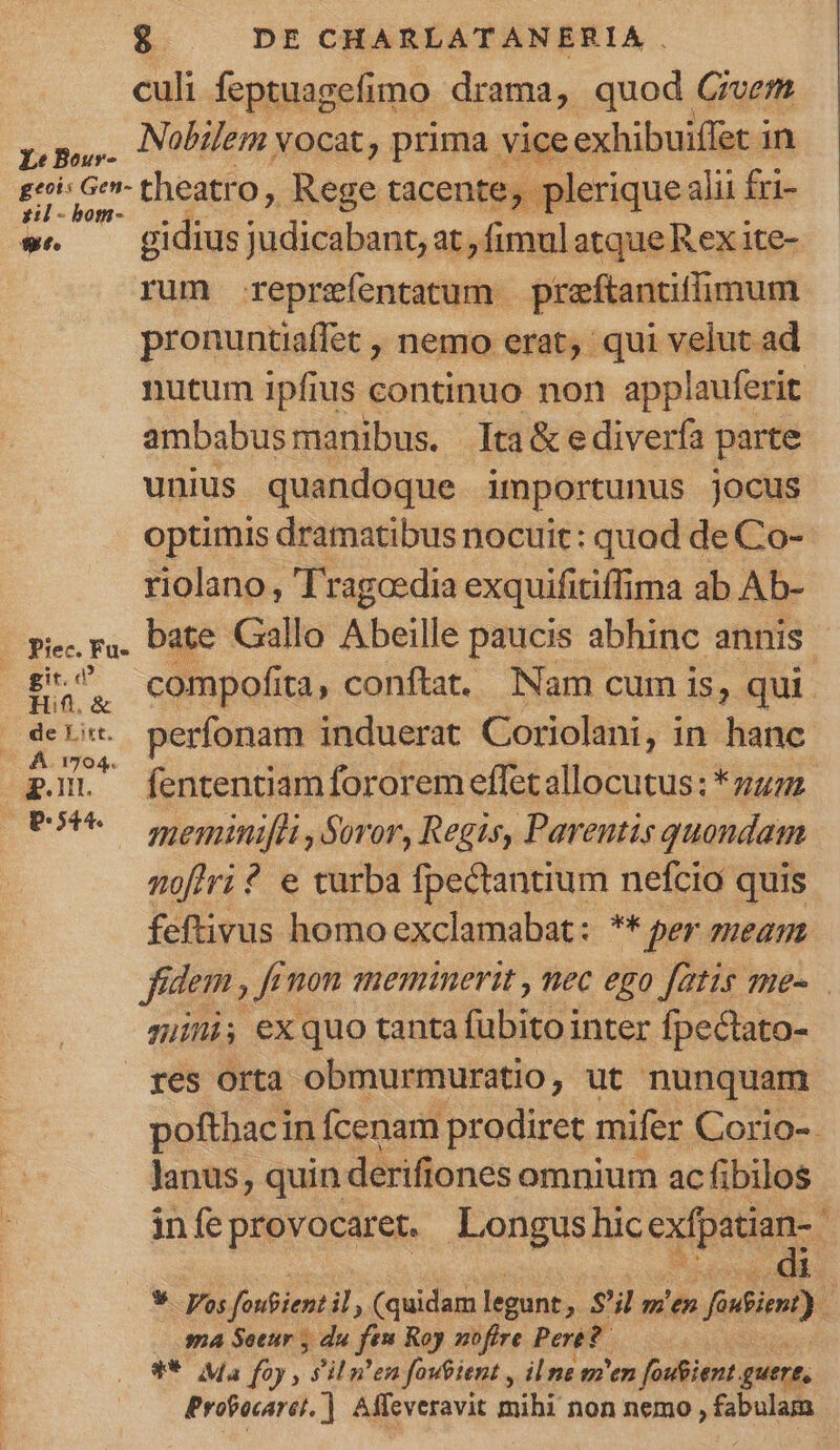 culi feptuagefimo drama, quod Givem pp. Nobilem vocat, prima vice exhibuiffet in p eb theatr o, Rege tacente ,, plerique alii fri- we — gidiusjudicabant, at, fimul atqueR ex ite- rum reprzíentatum preftantiflimum pronuntiaffet , nemo erat; qui velut ad nutum ipfius continuo non applauferit ambabus manibus. lta&amp;ediverfa parte unius quandoque importunus jocus optimis dramatibus nocuit: quod de Co- riolano , Tragoedia exquifiriffi ima ab Ab- - pie r.. Date Gallo Abeille paucis abhinc annis s compofita, conftat. Nam cum is, qui. De . perfonam induerat Coriolani, in hanc £gO fententiam fororemeffetallocutus: *zuz. OP meminifli, Soror, Regis, Parentis quondam noflri? e turba fpectantium nefcio quis feftivus homoexclamabat: ** per meam fidem , fi Ji mon meminerit , nec ego fatis me- mini, exquo tanta fübito inter fpectato- res orta obmurmuratio, ut nunquam pofthacin fcenam prodiret mifer Corio-. Janus, quin derifiones omnium ac fibilos infeprovocaret. Longusluc exfpatian- 1 * Vos foufient il, (quidam legunt » S'il m'en fiin) sa Seeur y du ft» Roy nofire Pere? ** Ma foy , sil n'en fouient , il na m'en fosfiient. guert, Probocaret, ]. Affeveravit mihi non nemo , fabulam