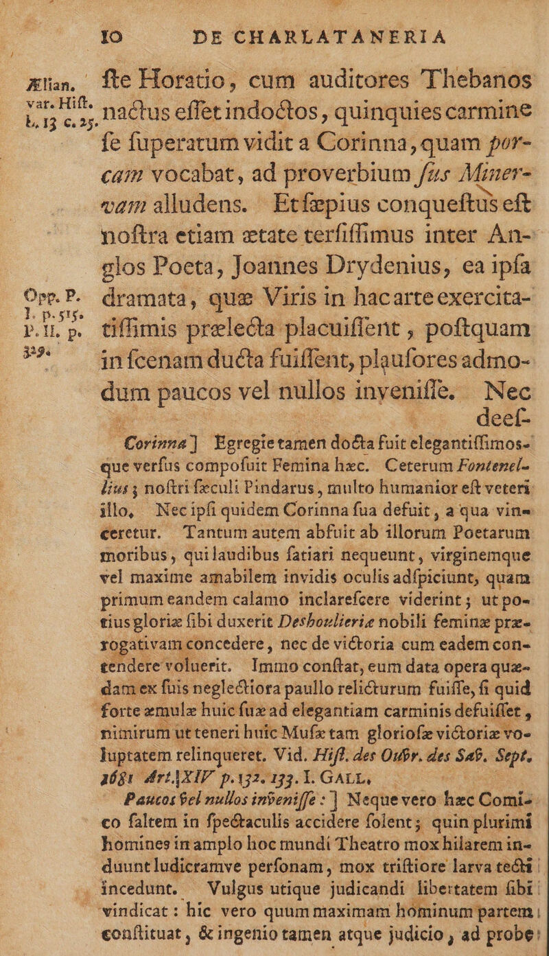 Alan, fte Horatio, cum auditores Thebanos ocv nactus effet indoctos, quinquies carmine fe fuperatum vidit a Corinna, quam por- cam vocabat, ad proverbium fzs Mzaer- vam aludens. Etfepius conqueftus eft noftra etiam etate terfiffimus inter An- clos Poeta, Joannes Drydenius, ea ipía ded dramata, quae Viris in hacarteexercita- e pests P.l. p. tiffümis prelecta placuiffent , poftquam 9* — infcenamducéta fuiffent, plauforesadmo- bom paucos vel nullos invenifíe, Nec deet- twm] Egregietamen do£ta fuit elegantiffimos- que verfus compofuit Femina hxc. Ceterum Fontezel- lius ; noftri feculi: Pindarus , multo humanior eft veteri: illo, Necipfi quidem Goridna fua defuit, a qua vin- ceretur. Tantum autem abfuit ab illorum Poetarum moribus, quilaudibus fatiari nequeunt, virginemque vel maxime amabilem invidis oculis adfpiciunt, quam primum eandem calamo inclarefcere viderint; utpo- tiusgloriz fibi duxerit Desboulieriz nobili feminz prz- rogativam concedere , nec de victoria cum eadem con- tendere voluerit. Immo conflat, eum data opera que- dam ex fuis neglectiora paullo reli&amp;turum fuiffe, fi quid forte emule huic fux ad elegantiam carminis defuiffet , nimirum ut teneri huic Mufe tam gloriofe victoris vo- - luptatem relinqueret. Vid. Hifl. des Oufr. des S4. Sept. agr Mfr AXIF. p. 12.133. RPUALES . Paucos el nullos inbeniffe :] Neque vero e Gomió co faltem in fpectaculis accidere folent; quin plurimi homines in amplo hoc mundi Theatro mox hilarem in- duunt ludicramve perfonam , mox triftiore larva ted | . incedunt. — Vulgus utique judicandi libertatem fibi: vindicat: hic vero quum maximam hominum partem : conflituat , &amp; ingefiio tamen atque judicio , ad probe: